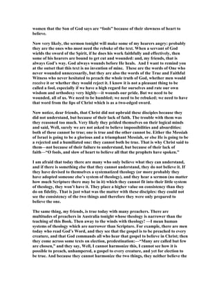 women that the Son of God says are “fools” because of their slowness of heart to 
believe. 
	ow very likely, the sermon tonight will make some of my hearers angry: probably 
they are the ones who most need the rebuke of the text. When a servant of God 
wields the sword of the Spirit, if he does his work faithfully and effectively, then 
some of his hearers are bound to get cut and wounded: and, my friends, that is 
always God’s way. God always wounds before He heals. And I want to remind you 
at the outset that this text is no invention of mine. These are the words of One who 
never wounded unnecessarily, but they are also the words of the True and Faithful 
Witness who never hesitated to preach the whole truth of God, whether men would 
receive it or whether they would reject it. I know it is not a pleasant thing to be 
called a fool, especially if we have a high regard for ourselves and rate our own 
wisdom and orthodoxy very highly—it wounds our pride. But we need to be 
wounded, all of us. We need to be humbled; we need to be rebuked; we need to have 
that word from the lips of Christ which is as a two-edged sword. 
	ow notice, dear friends, that Christ did not upbraid these disciples because they 
did not understand, but because of their lack of faith. The trouble with them was 
they reasoned too much. Very likely they prided themselves on their logical minds 
and said, Well, surely we are not asked to believe impossibilities and absurdities: 
both of these cannot be true; one is true and the other cannot be. Either the Messiah 
of Israel is going to be a glorious and a triumphant Messiah, or else He is going to be 
a rejected and a humiliated one: they cannot both be true. That is why Christ said to 
them—not because of their failure to understand, but because of their lack of 
faith—“O fools, and slow of heart to believe all that the prophets have spoken.” 
I am afraid that today there are many who only believe what they can understand, 
and if there is something else that they cannot understand, they do not believe it. If 
they have devised to themselves a systematized theology (or more probably they 
have adopted someone else’s system of theology), and they hear a sermon (no matter 
how much Scripture there may be in it) which they cannot fit into their little system 
of theology, they won’t have it. They place a higher value on consistency than they 
do on fidelity. That is just what was the matter with these disciples: they could not 
see the consistency of the two things and therefore they were only prepared to 
believe the one. 
The same thing, my friends, is true today with many preachers. There are 
multitudes of preachers in Australia tonight whose theology is narrower than the 
teaching of this Book. Then away to the winds with theology! —I mean human 
systems of theology which are narrower than Scripture. For example, there are men 
today who read God’s Word, and they see that the gospel is to be preached to every 
creature, and that God commands all who hear that gospel to believe in Christ; then 
they come across some texts on election, predestination:—“Many are called but few 
are chosen,” and they say, Well, I cannot harmonize this, I cannot see how it is 
possible to preach, unhampered, a gospel to every creature, and yet for election to 
be true. And because they cannot harmonize the two things, they neither believe the 
 