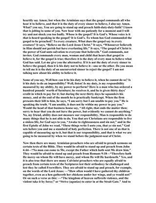 heartily say Amen; but when the Arminian says that the gospel commands all who 
hear it to believe, and that it is the duty of every sinner to believe, I also say Amen. 
What? you say, You are going to stand up and preach faith-duty-duty-faith? I know 
that is jolting to some of you. 	ow bear with me patiently for a moment and I will 
try and not shock you too badly. Whose is the gospel? It is God’s. Whose voice is it 
that is heard speaking in the gospel? It is God’s. To whom has God commanded the 
gospel to be preached? To every creature. What does the gospel say to every 
creature? It says, “Believe on the Lord Jesus Christ.” It says, “Whosoever believeth 
in Him should not perish but have everlasting life.” It says, “The gospel of Christ is 
the power of God unto salvation to everyone that believeth.” God commands, not 
invites. God commands every man, woman and child that hears that gospel to 
believe it, for the gospel is true; therefore it is the duty of every man to believe what 
God has said. Let me give you the alternative. If it is not the duty of every sinner to 
believe the gospel, then it is his duty not to believe it—one or the other. Do you mean 
to tell me it is the duty of an unconverted sinner to reject the gospel? I am not 
talking now about his ability to believe it. 
Some of you say, Well how can it be his duty to believe it, when he cannot do so? Is 
it his duty to do an impossibility? Well, listen! Is my duty, is my responsibility 
measured by my ability, by my power to perform? Here is a man who has ordered a 
hundred pounds’ worth of furniture; he receives it, and he is given thirty days’ 
credit in which to pay for it; but during the next thirty days he squanders his 
money, and at the end of the month he is practically bankrupt. When the firm 
presents their bill to him, he says, “I am sorry but I am unable to pay you.” He is 
speaking the truth. “I am unable, it does not lie within my power to pay you.” 
Would the head of that business house say, “All right, that ends the matter then: 
sorry to hear that you do not have the power, but evidently we cannot do anything.” 
	o, my friend, ability does not measure our responsibility. Man is responsible to do 
many things that he is not able to do. You that are Christians are responsible to live 
a sinless life, for God says to you, “Awake to righteousness and sin not,” and in the 
first Epistle of John we read, “These things write I unto you, that ye sin not.” God 
sets before you and me a standard of holy perfection. There is not one of us that is 
capable of measuring up to it, but that is our responsibility, and that is what we are 
going to be measured by when we stand before the judgment-seat of Christ. 
	ow then there are many Arminian preachers who are afraid to preach sermons on 
certain texts of the Bible. They would be afraid to stand up and preach from John 
6:44—“	o man can come to Me, except the Father which hath sent Me draw him.” 
They would be afraid to stand up and preach from Romans 9:18—“Therefore hath 
He mercy on whom He will have mercy, and whom He will He hardeneth.” Yes, and 
it is also true that there are many Calvinist preachers who are equally afraid to 
preach from certain texts of the Scriptures lest their orthodoxy be challenged and 
lest they be called Freewillers. They are afraid to stand up and preach, for example, 
on the words of the Lord Jesus: —“How often would I have gathered thy children 
together, even as a hen gathereth her chickens under her wings, and ye would not!” 
Or on such a verse as this: —“The kingdom of heaven suffereth violence, and the 
violent take it by force;” or “Strive (agonize) to enter in at the Strait Gate.” And to 
 