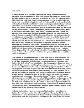 conversion. 
Each truth needs to be presented separately that it may have its clear outline 
presented to the heart and to the mind. And after all, my friends, we are not saved 
by believing in the Spirit, we are saved by believing in Christ. We are not saved by 
believing in the work of the Spirit within us (no man was ever saved by believing 
that); we are saved by trusting in the work of Christ outside of us. O may God help 
us to maintain the balance of truth. There is something more in this Book, brethren 
and sisters, beside election, particular redemption and the new birth. They are 
there, and I would not say one word to weaken or to repudiate them, but that is not 
all that is in this Book. There is a human side. There is man’s responsibility. There 
is the sinner’s repentance. There is the sinner’s believing in Christ. There is the 
pressing of the gospel upon the unsaved; and I want to tell you frankly that is a 
church does not evangelize it will fossilize: and, if I am not much mistaken, that is 
what happened to some of the Strict Baptist Churches in Australia. 	umbers of 
them that once had a healthy existence are now no more; and some others are 
already dead but they are not yet buried; and I believe one of the main reasons for 
that is this—they failed at the vital point of evangelism. If a church does not 
evangelize it will fossilize. That is God’s method of perpetuating His work and of 
maintaining His churches. God uses means, and the means that the Holy Spirit uses 
in His work is the preaching of the gospel to the unconverted, to every creature. 
True, the preaching will avail nothing without the Spirit’s blessing and application. 
True, no sinner will or can believe until God has quickened him. Yet he ought to, 
and is commanded to. 
	ow I meant, if time had allowed me, to come back again to the text and give you a 
few striking examples of where many have failed in holding the balance of God’s 
truth. Take for example the Unitarians. I have met numbers of Unitarians who 
believe this Book is God’s word, and believe that they can prove their creed from 
this Book. They appeal to such Scriptures as Deuteronomy 6:4—“The Lord our God 
is one Lord.” Their creed is the unity of God and they argue that if there be three 
divine persons there must be three Gods; they cannot harmonize them, they cannot 
reconcile three persons with one God; so what do they do? Well, they hold fast to 
the one and they let go the other. They say the two won’t mix—either God is one or 
else He is three; He cannot be both. When they come to the Person of Christ they 
emphasize such passages as—“He grew in wisdom.” Well, they say, if He was a 
divine person, how could He grow in wisdom? They emphasize such passages as “He 
prayed,” and they say it is an absurdity to think of God praying to God. They say, 
He died—how could God die? 	o, He cannot be divine: He is a good man; He is a 
holy man; He is a perfect man; and because they cannot reconcile the two classes of 
Scriptures they believe the one and reject the other. And Christ says to them, Ye are 
fools because ye are slow of heart to believe all. 
Take the Universalists. I have met numbers of Universalists—several here in 
Sydney. I was going to say that I have less suspicion of the reality of their own 
salvation than I have of some of yours. At any rate they seem to give such evidence 
in their daily walk that they commune with Christ that it really makes one wonder 
 