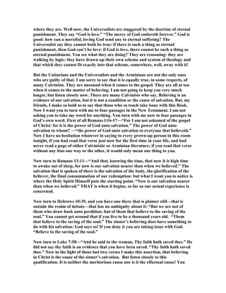 where they are. Well now, the Universalists are staggered by the doctrine of eternal 
punishment. They say “God is love.” “The mercy of God endureth forever.” God is 
good: how can a merciful, loving God send any to eternal suffering? The 
Universalist say they cannot both be true: if there is such a thing as eternal 
punishment, then God can’t be love: if God is love, there cannot be such a thing as 
eternal punishment. You see what they are doing? They are reasoning: they are 
walking by logic: they have drawn up their own scheme and system of theology and 
that which they cannot fit exactly into that scheme, somewhere, well, away with it! 
But the Unitarians and the Universalists and the Arminians are not the only ones 
who are guilty of that. I am sorry to say that it is equally true, in some respects, of 
many Calvinists. They are unsound when it comes to the gospel. They are all at sea 
when it comes to the matter of believing. I am not going to keep you very much 
longer, but listen closely now. There are many Calvinists who say, Believing is an 
evidence of our salvation, but it is not a condition or the cause of salvation. But, my 
friends, I make so bold as to say that those who so teach take issue with this Book. 
	ow I want you to turn with me to four passages in the 	ew Testament. I am not 
asking you to take my word for anything. You turn with me now to four passages in 
God’s own word. First of all Romans l:16-17—“For I am not ashamed of the gospel 
of Christ: for it is the power of God unto salvation.” The power of God unto 
salvation to whom? —“the power of God unto salvation to everyone that believeth.” 
	ow I have no hesitation whatever in saying to every grown-up person in this room 
tonight, if you had read that verse just now for the first time in your life, and had 
never read a page of either Calvinistic or Arminian literature; if you read that verse 
without any bias one way or the other, it would only mean one thing to you. 
	ow turn to Romans 13:11—“And that, knowing the time, that now it is high time 
to awake out of sleep, for now is our salvation nearer than when we believed.” The 
salvation that is spoken of there is the salvation of the body, the glorification of the 
believer, the final consummation of our redemption: but what I want you to notice is 
where the Holy Spirit Himself puts the starting point. “	ow is our salvation nearer 
than when we believed.” THAT is when it begins, so far as our actual experience is 
concerned. 
	ow turn to Hebrews 10:39, and you have one there that is plainer still—that is 
outside the realm of debate—that has no ambiguity about it: “But we are not of 
them who draw back unto perdition; but of them that believe to the saving of the 
soul.” You cannot get around that if you live to be a thousand years old. “Them 
that believe to the saving of the soul.” The sinner’s believing does have something to 
do with his salvation: God says so! If you deny it you are taking issue with God. 
“Believe to the saving of the soul.” 
	ow turn to Luke 7:50—“And he said to the woman, Thy faith hath saved thee.” He 
did not say thy faith is an evidence that you have been saved. “Thy faith hath saved 
thee.” 	ow in the light of those last two verses I make this assertion, that believing 
in Christ is the cause of the sinner’s salvation. But listen closely to this 
qualification. It is neither the meritorious cause nor is it the effectual cause! You 
 