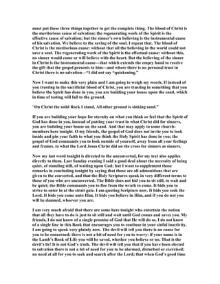 must put these three things together to get the complete thing. The blood of Christ is 
the meritorious cause of salvation; the regenerating work of the Spirit is the 
effective cause of salvation; but the sinner’s own believing is the instrumental cause 
of his salvation. We believe to the saving of the soul. I repeat that. The blood of 
Christ is the meritorious cause: without that all the believing in the world could not 
save a soul. The regenerating work of the Spirit is the effectual cause: without this, 
no sinner would come or will believe with the heart. But the believing of the sinner 
in Christ is the instrumental cause—that which extends the empty hand to receive 
the gift that the gospel presents to him—and where there is no personal trust in 
Christ there is no salvation—“I did not say “quickening.” 
	ow I want to make this very plain and I am going to weigh my words. If instead of 
you trusting in the sacrificial blood of Christ, you are trusting in something that you 
believe the Spirit has done in you, you are building your house upon the sand, which 
in time of testing will fall to the ground. 
“On Christ the solid Rock I stand, All other ground is sinking sand.” 
If you are building your hope for eternity on what you think or feel that the Spirit of 
God has done in you, instead of putting your trust in what Christ did for sinners, 
you are building your house on the sand. And that may apply to some church-members 
here tonight. O my friends, the gospel of God does not invite you to look 
inside and pin your faith to what you think the Holy Spirit has done in you; the 
gospel of God commands you to look outside of yourself, away from all your feelings 
and frames, to what the Lord Jesus Christ did on the cross for sinners as sinners. 
	ow my last word tonight is directed to the unconverted, for my text also applies 
directly to them. Last Sunday evening I said a good deal about the necessity of being 
quiet, of standing still, of waiting upon God; but I want to supplement those 
remarks in concluding tonight by saying that those are all admonitions that are 
given to the converted, and that the Holy Scriptures speak in very different terms to 
those of you who are unconverted. The Bible does not bid you to sit still, to wait and 
be quiet; the Bible commands you to flee from the wrath to come. It bids you to 
strive to enter in at the strait gate. I am quoting Scripture now. It bids you seek the 
Lord. It bids you come unto Him. It bids you believe in Him, and if you do not you 
will be damned, whoever you are. 
I am very much afraid that there are some here tonight who entertain the notion 
that all they have to do is just to sit still and wait until God comes and saves you. My 
friends, I do not know of a single promise of God that He will do so. I do not know 
of a single line in this Book that encourages you to continue in your sinful inactivity. 
I am going to speak very plainly now. The devil will tell you there is no cause for 
you to be concerned: there is not a bit of need for you to worry: if your name is in 
the Lamb’s Book of Life you will be saved, whether you believe or no. That is the 
devil’s lie! It is not God’s truth. The devil will tell you that if you have been elected 
to salvation there is not a bit of need for you to be alarmed, disturbed or exercised; 
no need at all for you to seek and search after the Lord; that when God’s good time 
 