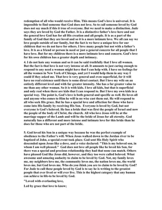 redemption of all who would receive Him. This means God’s love is universal. It is 
impossible to find someone that God does not love. So to call someone loved by God 
does not say much if this it true of everyone. But we need to make a distinction. Jude 
says they are loved by God the Father. It is a distinctive father’s love here and not 
the general love God has for all His creation and all people. It is as a part of the 
family of God that they are loved and so it is a more intimate love. We all can say we 
love people outside of our family, but the fact is we have a unique love for our 
children that we do not have for others. I love many people but not with a father’s 
love. It is as a friend or person in need or just a general concern for all people that I 
have love. But for my children there is a more intimate love and concern. God’s love 
for his own children has a greater depth and intimacy. 
4. I do not hate any woman and so it can be said truthfully that I love all women. 
But the fact is that love is not very intense at all. It amounts to just caring enough to 
respond to any need a woman might have that I can help with. I have no feelings for 
all the women in 	ew York of Chicago, and yet I would help them in any way I 
could if they asked me. That love is very general and even superficial, for it will 
have no real existence until there is some direct contact. But I love my wife on an 
entirely different level and with far greater intensity. She has a far greater value to 
me than any other woman. So it is with kids. I love all kids, but that is superficial 
and only real when there are kids that I can respond to. But I love my own kids in a 
special way. The point is, God’s love is both general and specific as well. He loves all 
and anyone who comes to Him he will in no wise cast them out. He will respond to 
all who seek His grace. But he has a special love and affection for those who have 
come into His family by receiving His Son. Everyone is loved by God, but not 
everyone is God’s beloved. He has a bride that was first the people of Israel and now 
the people of the body of Christ, the church. All who love Jesus will be at the 
marriage supper of the Lamb and will be the bride of Jesus for all eternity. God 
naturally has a different and more intense and intimate love for this bride than he 
does for those who are not part of the bride. 
5. God loved his Son in a unique way because he was the perfect example of 
obedience to the Father’s will. When Jesus walked down to the Jordan river to be 
baptized of John, a special event took place. God sent His Holy Spirit who 
descended upon Jesus like a dove, and a voice declared: "This is my beloved son, in 
whom I am well pleased." God does not love all people like he loved his Son, for 
there was a special and precious relationship they had that none can match. Others 
have pleased God like Jesus did, however, and they too were called beloved. What 
awesome and amazing audacity to claim to be loved by God. 	ot, my family loves 
me, my neighbors love me, the community loves me, the nation loves me, the world 
loves me, but God loves me. Who do you think you are to claim to be loved by God? 
For Jude to call these people loved by God is to say he is writing to the greatest 
people that ever lived or will ever live. This is the highest category that any human 
can achieve in life-to be loved by God. 
"Loved with everlasting love, 
Led by grace that love to know; 
 