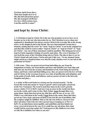 Gracious Spirit from above, 
Thou hast taught me it is so. 
Oh, this full and perfect peace! 
Oh, this transport all Divine! 
In a love which cannot cease, 
I am His, and He is mine!" 
and kept by Jesus Christ: 
1. A Christian is kept by Christ. He is the one who promises to never leave us or 
forsake us; he is the one who intercedes for us. The Christian is never alone not 
orphaned or abandoned, but always carries Christ in his everyday life as his strong 
tower, as his shepherd and as his friend. The new International Version has a 
footnote, stating that the word "by" from "kept by Christ" is not in the original text 
and that this could be read as either "kept by Christ" or "kept in Christ" or "kept 
for Christ". Any one of these statements could be justified. This being preserved or 
kept in Christ engenders feelings of security and safety. The verse Colossians 3:3 
sets forth the sense of the Christian being safe in Christ. The idea is that we are in 
Christ's hand safe and secure. Calvin once put it this way, “At any moment Satan 
might snatch us a hundred times over into his ready clutches were we not safe in the 
protection of Christ.” 
2. Gill wrote, "They are preserved not from indwelling sin, nor from the 
temptations of Satan, nor from doubts and fears and unbelief, nor from slips and 
falls into sin; but from the tyranny and dominion of sin, from being devoured by 
Satan, and from a total and final falling away; they are preserved in the love of God, 
and of Christ; in the covenant of grace; in a state of justification and adoption; and 
in the paths of truth, faith, and holiness; and are preserved safe to the heavenly 
kingdom and glory... 
3. A study of this word leads to a strong case for eternal security. "In the 
Greek this word also means to “keep or guard” and is used quite extensively 
in the 	ew Testament. The word is used four times in the Lord’s priestly 
prayer. (John 17:11-12 KJV) And now I am no more in the world, but these 
are in the world, and I come to thee. Holy Father, keep through thine own 
name those whom thou hast given me, that they may be one, as we are. {12} 
While I was with them in the world, I kept them in thy name: those that thou 
gavest me I have kept, and none of them is lost, but the son of perdition; that 
the scripture might be fulfilled. This is why the true believer can never lose 
their salvation. God is the one who is preserving or keeping us. (1 Pet 1:4 
KJV) To an inheritance incorruptible, and undefiled, and that fadeth not 
away, reserved in heaven for you, If we could lose our salvation, then what 
would God be reserving a place for? God preserves His children even when 
we fall. He is faithful even when we are not." 
 