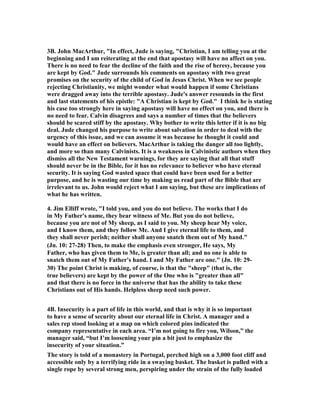 3B. John MacArthur, "In effect, Jude is saying, "Christian, I am telling you at the 
beginning and I am reiterating at the end that apostasy will have no affect on you. 
There is no need to fear the decline of the faith and the rise of heresy, because you 
are kept by God." Jude surrounds his comments on apostasy with two great 
promises on the security of the child of God in Jesus Christ. When we see people 
rejecting Christianity, we might wonder what would happen if some Christians 
were dragged away into the terrible apostasy. Jude's answer resounds in the first 
and last statements of his epistle: "A Christian is kept by God." I think he is stating 
his case too strongly here in saying apostasy will have no effect on you, and there is 
no need to fear. Calvin disagrees and says a number of times that the believers 
should be scared stiff by the apostasy. Why bother to write this letter if it is no big 
deal. Jude changed his purpose to write about salvation in order to deal with the 
urgency of this issue, and we can assume it was because he thought it could and 
would have an effect on believers. MacArthur is taking the danger all too lightly, 
and more so than many Calvinists. It is a weakness in Calvinistic authors when they 
dismiss all the 	ew Testament warnings, for they are saying that all that stuff 
should never be in the Bible, for it has no relevance to believer who have eternal 
security. It is saying God wasted space that could have been used for a better 
purpose, and he is wasting our time by making us read part of the Bible that are 
irrelevant to us. John would reject what I am saying, but these are implications of 
what he has written. 
4. Jim Elliff wrote, "I told you, and you do not believe. The works that I do 
in My Father's name, they bear witness of Me. But you do not believe, 
because you are not of My sheep, as I said to you. My sheep hear My voice, 
and I know them, and they follow Me. And I give eternal life to them, and 
they shall never perish; neither shall anyone snatch them out of My hand." 
(Jn. 10: 27-28) Then, to make the emphasis even stronger, He says, My 
Father, who has given them to Me, is greater than all; and no one is able to 
snatch them out of My Father's hand. I and My Father are one." (Jn. 10: 29- 
30) The point Christ is making, of course, is that the "sheep" (that is, the 
true believers) are kept by the power of the One who is "greater than all" 
and that there is no force in the universe that has the ability to take these 
Christians out of His hands. Helpless sheep need such power. 
4B. Insecurity is a part of life in this world, and that is why it is so important 
to have a sense of security about our eternal life in Christ. A manager and a 
sales rep stood looking at a map on which colored pins indicated the 
company representative in each area. “I’m not going to fire you, Wilson,” the 
manager said, “but I’m loosening your pin a bit just to emphasize the 
insecurity of your situation.” 
The story is told of a monastery in Portugal, perched high on a 3,000 foot cliff and 
accessible only by a terrifying ride in a swaying basket. The basket is pulled with a 
single rope by several strong men, perspiring under the strain of the fully loaded 
 