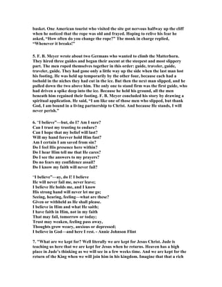 basket. One American tourist who visited the site got nervous halfway up the cliff 
when he noticed that the rope was old and frayed. Hoping to relive his fear he 
asked, “How often do you change the rope?” The monk in charge replied, 
“Whenever it breaks!” 
5. F. B. Meyer wrote about two Germans who wanted to climb the Matterhorn. 
They hired three guides and began their ascent at the steepest and most slippery 
part. The men roped themselves together in this order: guide, traveler, guide, 
traveler, guide. They had gone only a little way up the side when the last man lost 
his footing. He was held up temporarily by the other four, because each had a 
toehold in the niches they had cut in the ice. But then the next man slipped, and he 
pulled down the two above him. The only one to stand firm was the first guide, who 
had driven a spike deep into the ice. Because he held his ground, all the men 
beneath him regained their footing. F. B. Meyer concluded his story by drawing a 
spiritual application. He said, “I am like one of those men who slipped, but thank 
God, I am bound in a living partnership to Christ. And because He stands, I will 
never perish.” 
6. “I believe”—but, do I? Am I sure? 
Can I trust my trusting to endure? 
Can I hope that my belief will last? 
Will my hand forever hold Him fast? 
Am I certain I am saved from sin? 
Do I feel His presence here within? 
Do I hear Him tell me that He cares? 
Do I see the answers to my prayers? 
Do no fears my confidence assail? 
Do I know my faith will never fail? 
“I believe”—ay, do I! I believe 
He will never fail me, never leave; 
I believe He holds me, and I know 
His strong hand will never let me go; 
Seeing, hearing, feeling—what are these? 
Given or withheld as He shall please. 
I believe in Him and what He saith; 
I have faith in Him, not in my faith 
That may fail, tomorrow or today; 
Trust may weaken, feeling pass away, 
Thoughts grow weary, anxious or depressed; 
I believe in God—and here I rest. - Annie Johnson Flint 
7. "What are we kept for? Well literally we are kept for Jesus Christ. Jude is 
teaching us here that we are kept for Jesus when he returns. Heaven has a high 
place in Jude’s thinking as we will see in a few weeks time. And we are kept for the 
return of the King when we will join him in his kingdom. Imagine that that a rich 
 