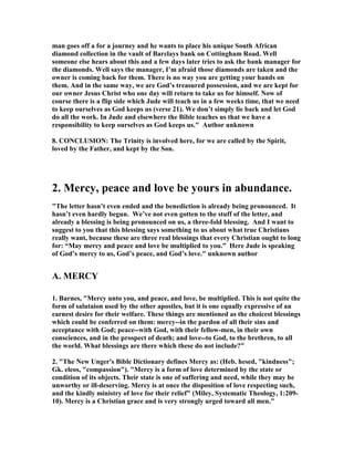 man goes off a for a journey and he wants to place his unique South African 
diamond collection in the vault of Barclays bank on Cottingham Road. Well 
someone else hears about this and a few days later tries to ask the bank manager for 
the diamonds. Well says the manager, I’m afraid those diamonds are taken and the 
owner is coming back for them. There is no way you are getting your hands on 
them. And in the same way, we are God’s treasured possession, and we are kept for 
our owner Jesus Christ who one day will return to take us for himself. 	ow of 
course there is a flip side which Jude will teach us in a few weeks time, that we need 
to keep ourselves as God keeps us (verse 21). We don’t simply lie back and let God 
do all the work. In Jude and elsewhere the Bible teaches us that we have a 
responsibility to keep ourselves as God keeps us." Author unknown 
8. CO	CLUSIO	: The Trinity is involved here, for we are called by the Spirit, 
loved by the Father, and kept by the Son. 
2. Mercy, peace and love be yours in abundance. 
"The letter hasn’t even ended and the benediction is already being pronounced. It 
hasn’t even hardly begun. We’ve not even gotten to the stuff of the letter, and 
already a blessing is being pronounced on us, a three-fold blessing. And I want to 
suggest to you that this blessing says something to us about what true Christians 
really want, because these are three real blessings that every Christian ought to long 
for: “May mercy and peace and love be multiplied to you.” Here Jude is speaking 
of God’s mercy to us, God’s peace, and God’s love." unknown author 
A. MERCY 
1. Barnes, "Mercy unto you, and peace, and love, be multiplied. This is not quite the 
form of salutaion used by the other apostles, but it is one equally expressive of an 
earnest desire for their welfare. These things are mentioned as the choicest blessings 
which could be conferred on them: mercy--in the pardon of all their sins and 
acceptance with God; peace--with God, with their fellow-men, in their own 
consciences, and in the prospect of death; and love--to God, to the brethren, to all 
the world. What blessings are there which these do not include?" 
2. "The 	ew Unger's Bible Dictionary defines Mercy as: (Heb. hesed, "kindness"; 
Gk. eleos, "compassion"). "Mercy is a form of love determined by the state or 
condition of its objects. Their state is one of suffering and need, while they may be 
unworthy or ill-deserving. Mercy is at once the disposition of love respecting such, 
and the kindly ministry of love for their relief" (Miley, Systematic Theology, 1:209- 
10). Mercy is a Christian grace and is very strongly urged toward all men." 
 