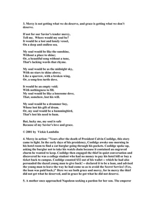 3. Mercy is not getting what we do deserve, and grace is getting what we don’t 
deserve. 
If not for our Savior's tender mercy, 
Tell me. Where would my soul be? 
It would be a lost and lonely vessel, 
On a deep and endless sea. 
My soul would be like the sunshine, 
Without a place to shine; 
Or, a beautiful song without a tune, 
That's lacking words that rhyme. 
My soul would be as the midnight sky, 
With no stars to shine above; 
Like a sparrow, with a broken wing, 
Or, a song-less turtle dove. 
It would be an empty void; 
With nothingness to fill. 
My soul would be like a lonesome dove, 
That, somehow, lost his will. 
My soul would be a drummer boy, 
Whose lost his gift of drum. 
Or, my soul would be a hummingbird, 
That's lost his need to hum. 
But, lucky me, my soul is safe 
Because of my Savior's love and grace. 
© 2001 by Vickie Lambdin 
4. Mercy in action: "Years after the death of President Calvin Coolidge, this story 
came to light. In the early days of his presidency, Coolidge awoke one morning in 
his hotel room to find a cat burglar going through his pockets. Coolidge spoke up, 
asking the burglar not to take his watch chain because it contained an engraved 
charm he wanted to keep. Coolidge then engaged the thief in quiet conversation and 
discovered he was a college student who had no money to pay his hotel bill or buy a 
ticket back to campus. Coolidge counted $32 out of his wallet -- which he had also 
persuaded the dazed young man to give back! -- declared it to be a loan, and advised 
the young man to leave the way he had come so as to avoid the Secret Service! (Yes, 
the loan was paid back.)" Here we see both grace and mercy, for in mercy the thief 
did not get what he deserved, and in grace he got what he did not deserve. 
5. A mother once approached 	apoleon seeking a pardon for her son. The emperor 
 