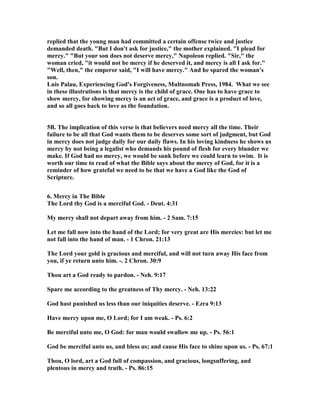 replied that the young man had committed a certain offense twice and justice 
demanded death. "But I don't ask for justice," the mother explained. "I plead for 
mercy." "But your son does not deserve mercy," 	apoleon replied. "Sir," the 
woman cried, "it would not be mercy if he deserved it, and mercy is all I ask for." 
"Well, then," the emperor said, "I will have mercy." And he spared the woman's 
son. 
Luis Palau, Experiencing God's Forgiveness, Multnomah Press, 1984. What we see 
in these illustrations is that mercy is the child of grace. One has to have grace to 
show mercy, for showing mercy is an act of grace, and grace is a product of love, 
and so all goes back to love as the foundation. 
5B. The implication of this verse is that believers need mercy all the time. Their 
failure to be all that God wants them to be deserves some sort of judgment, but God 
in mercy does not judge daily for our daily flaws. In his loving kindness he shows us 
mercy by not being a legalist who demands his pound of flesh for every blunder we 
make. If God had no mercy, we would be sunk before we could learn to swim. It is 
worth our time to read of what the Bible says about the mercy of God, for it is a 
reminder of how grateful we need to be that we have a God like the God of 
Scripture. 
6. Mercy in The Bible 
The Lord thy God is a merciful God. - Deut. 4:31 
My mercy shall not depart away from him. - 2 Sam. 7:15 
Let me fall now into the hand of the Lord; for very great are His mercies: but let me 
not fall into the hand of man. - 1 Chron. 21:13 
The Lord your gold is gracious and merciful, and will not turn away His face from 
you, if ye return unto him. -. 2 Chron. 30:9 
Thou art a God ready to pardon. - 	eh. 9:17 
Spare me according to the greatness of Thy mercy. - 	eh. 13:22 
God hast punished us less than our iniquities deserve. - Ezra 9:13 
Have mercy upon me, O Lord; for I am weak. - Ps. 6:2 
Be merciful unto me, O God: for man would swallow me up. - Ps. 56:1 
God be merciful unto us, and bless us; and cause His face to shine upon us. - Ps. 67:1 
Thou, O lord, art a God full of compassion, and gracious, longsuffering, and 
plentous in mercy and truth. - Ps. 86:15 
 