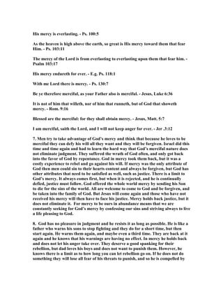 His mercy is everlasting. - Ps. 100:5 
As the heaven is high above the earth, so great is His mercy toward them that fear 
Him. - Ps. 103:11 
The mercy of the Lord is from everlasting to everlasting upon them that fear him. - 
Psalm 103:17 
His mercy endureth for ever. - E.g. Ps. 118:1 
With me Lord there is mercy. - Ps. 130:7 
Be ye therefore merciful, as your Father also is merciful. - Jesus, Luke 6:36 
It is not of him that willeth, nor of him that runneth, but of God that showeth 
mercy. - Rom. 9:16 
Blessed are the merciful: for they shall obtain mercy. - Jesus, Matt. 5:7 
I am merciful, saith the Lord, and I will not keep anger for ever. - Jer .3:12 
7. Men try to take advantage of God’s mercy and think that because he loves to be 
merciful they can defy his will all they want and they will be forgiven. Israel did this 
time and time again and had to learn the hard way that God’s merciful nature does 
not eliminate judgment. They suffered the wrath of God often, and only got back 
into the favor of God by repentance. God in mercy took them back, but it was a 
costly experience to rebel and go against his will. If mercy was the only attribute of 
God then men could sin to their hearts content and always be forgiven, but God has 
other attributes that need to be satisfied as well, such as justice. There is a limit to 
God’s mercy. It always comes first, but when it is rejected, and he is continually 
defied, justice must follow. God offered the whole world mercy by sending his Son 
to die for the sins of the world. All are welcome to come to God and be forgiven, and 
be taken into the family of God. But Jesus will come again and those who have not 
received his mercy will then have to face his justice. Mercy holds back justice, but it 
does not eliminate it. For mercy to be ours in abundance means that we are 
constantly seeking for God’s mercy by confessing our sins and striving always to live 
a life pleasing to God. 
8. God has no pleasure in judgment and he resists it as long as possible. He is like a 
father who warns his sons to stop fighting and they do for a short time, but then 
start again. He warns them again, and maybe even a third time. They are back at it 
again and he knows that his warnings are having no effect. In mercy he holds back 
and does not let his anger take over. They deserve a good spanking for their 
rebellion, but dad loves his boys and does not want to punish them. However, he 
knows there is a limit as to how long you can let rebellion go on. If he does not do 
something they will lose all fear of his threats to punish, and so he is compelled by 
 