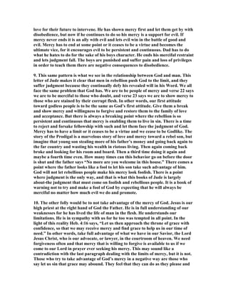 love for their future to intervene. He has shown mercy first and let them get by with 
disobedience, but now if he continues to do so his mercy is a support for evil. If 
mercy never ends it is an ally with evil and lets evil win in the battle of good and 
evil. Mercy has to end at some point or it ceases to be a virtue and becomes the 
ultimate vice, for it encourages evil to be persistent and continuous. Dad has to do 
what he hates to do for the sake of his boys character. He ends his merciful restraint 
and lets judgment fall. The boys are punished and suffer pain and loss of privileges 
in order to teach them there are negative consequences to disobedience. 
9. This same pattern is what we see in the relationship between God and man. This 
letter of Jude makes it clear that men in rebellion push God to the limit, and they 
suffer judgment because they continually defy his revealed will in his Word. We all 
face the same problem that God has. We are to be people of mercy and verse 22 says 
we are to be merciful to those who doubt, and verse 23 says we are to show mercy to 
those who are stained by their corrupt flesh. In other words, our first attitude 
toward godless people is to be the same as God’s first attitude. Give them a break 
and show mercy and willingness to forgive and restore them to the family of love 
and acceptance. But there is always a breaking point where the rebellion is so 
persistent and continuous that mercy is enabling them to live in sin. There is a time 
to reject and forsake fellowship with such and let them face the judgment of God. 
Mercy has to have a limit or it ceases to be a virtue and we cease to be Godlike. The 
story of the Prodigal is a marvelous story of love and mercy toward a rebel son, but 
imagine that young son stealing more of his father’s money and going back again to 
the far country and wasting his wealth in riotous living. Then again coming back 
broke and looking for his room and board. Then a third time doing it again and 
maybe a fourth time even. How many times can this behavior go on before the door 
is shut and the father says “	o more are you welcome in this house.” There comes a 
point where the father looks like a fool to let his son take such advantage of him. 
God will not let rebellious people make his mercy look foolish. There is a point 
where judgment is the only way, and that is what this books of Jude is largely 
about-the judgment that must come on foolish and rebellious people. It is a book of 
warning not to try and make a fool of God by expecting that he will always be 
merciful no matter how much evil we do and promote. 
10. The other folly would be to not take advantage of the mercy of God. Jesus is our 
high priest at the right hand of God the Father. He is in full understanding of our 
weaknesses for he has lived the life of man in the flesh. He understands our 
limitations. He is in sympathy with us for he too was tempted in all point. In the 
light of this reality Heb. 4:16 says, “Let us then approach the throne of grace with 
confidence, so that we may receive mercy and find grace to help us in our time of 
need.” In other words, take full advantage of what we have in our Savior, the Lord 
Jesus Christ, who is our advocate, or lawyer, in the courtroom of heaven. We need 
forgiveness often and that mercy that is willing to forgive is available to us if we 
come to our Lord in prayer ever seeking his mercy. This may sound like a 
contradiction with the last paragraph dealing with the limits of mercy, but it is not. 
Those who try to take advantage of God’s mercy in a negative way are those who 
say let us sin that grace may abound. They feel that they can do as they please and 
 