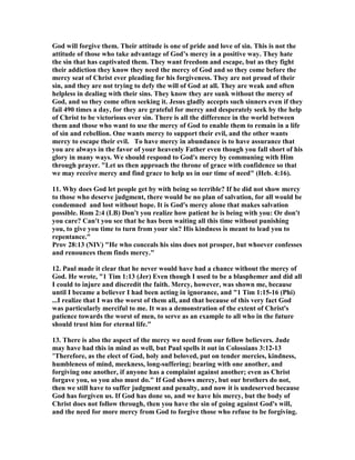 God will forgive them. Their attitude is one of pride and love of sin. This is not the 
attitude of those who take advantage of God’s mercy in a positive way. They hate 
the sin that has captivated them. They want freedom and escape, but as they fight 
their addiction they know they need the mercy of God and so they come before the 
mercy seat of Christ ever pleading for his forgiveness. They are not proud of their 
sin, and they are not trying to defy the will of God at all. They are weak and often 
helpless in dealing with their sins. They know they are sunk without the mercy of 
God, and so they come often seeking it. Jesus gladly accepts such sinners even if they 
fail 490 times a day, for they are grateful for mercy and desperately seek by the help 
of Christ to be victorious over sin. There is all the difference in the world between 
them and those who want to use the mercy of God to enable them to remain in a life 
of sin and rebellion. One wants mercy to support their evil, and the other wants 
mercy to escape their evil. To have mercy in abundance is to have assurance that 
you are always in the favor of your heavenly Father even though you fall short of his 
glory in many ways. We should respond to God's mercy by communing with Him 
through prayer. "Let us then approach the throne of grace with confidence so that 
we may receive mercy and find grace to help us in our time of need" (Heb. 4:16). 
11. Why does God let people get by with being so terrible? If he did not show mercy 
to those who deserve judgment, there would be no plan of salvation, for all would be 
condemned and lost without hope. It is God's mercy alone that makes salvation 
possible. Rom 2:4 (LB) Don't you realize how patient he is being with you: Or don't 
you care? Can't you see that he has been waiting all this time without punishing 
you, to give you time to turn from your sin? His kindness is meant to lead you to 
repentance." 
Prov 28:13 (	IV) "He who conceals his sins does not prosper, but whoever confesses 
and renounces them finds mercy." 
12. Paul made it clear that he never would have had a chance without the mercy of 
God. He wrote, "1 Tim 1:13 (Jer) Even though I used to be a blasphemer and did all 
I could to injure and discredit the faith. Mercy, however, was shown me, because 
until I became a believer I had been acting in ignorance, and "1 Tim 1:15-16 (Phi) 
...I realize that I was the worst of them all, and that because of this very fact God 
was particularly merciful to me. It was a demonstration of the extent of Christ's 
patience towards the worst of men, to serve as an example to all who in the future 
should trust him for eternal life." 
13. There is also the aspect of the mercy we need from our fellow believers. Jude 
may have had this in mind as well, but Paul spells it out in Colossians 3:12-13 
"Therefore, as the elect of God, holy and beloved, put on tender mercies, kindness, 
humbleness of mind, meekness, long-suffering; bearing with one another, and 
forgiving one another, if anyone has a complaint against another; even as Christ 
forgave you, so you also must do." If God shows mercy, but our brothers do not, 
then we still have to suffer judgment and penalty, and now it is undeserved because 
God has forgiven us. If God has done so, and we have his mercy, but the body of 
Christ does not follow through, then you have the sin of going against God's will, 
and the need for more mercy from God to forgive those who refuse to be forgiving. 
 