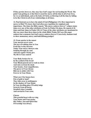 If they persist, however, they may face God's anger for not heeding his Word. The 
point I am getting at, is that there is need for mercy all the time in all of our lives, 
for we as individuals, and as the body of Christ, as blowing it all the time by failing 
to be like Christ in all of our relationships at all times. 
14. Paul instructs us to have the mind of God (Philippians 2:5). How important is 
mercy to Him? We know that God often uses repetition for emphasis and 
importance. The times the Bible repeats "His mercy endures forever" eclipses many 
times over any of the other attributes of God. In Psalm 136 alone, He repeats it 26 
times and four times in Psalm 118:1-4! 	one of the other attributes are mentioned in 
this way more than three times in the whole Bible! Psalm 30:5 says His anger 
endures but a moment, but God's mercy endures forever! Conversely, humans tend 
to show momentary mercy and hold lifelong grudges! 
15. From sunrise to the sunset 
Your mercies never cease 
The joys of walking close to You 
From day to day increase 
Today Your mercy showers rain 
Soaking through my soul 
And once again I freely give 
My life to Your control 
Your Body broken for us 
In the symbol of the bread 
Your Blood poured out to wash us clean 
And raise us from the dead. 
Your beauty, Your magnificence, 
The power of Your throne 
Bids me to abide with You 
Forever in Your Home. 
What care I for houses here 
Pots of gold or land? 
They fade away to nothingness 
In the shadow of Your Hand. 
In Your dwelling place I'll safely lodge 
Securely from all harm; 
Steadied when I stumble 
And carried in Your arms. 
Chorus 
This grateful heart will ever sing 
Your honor and Your praise 
Oh, Father, Son and Spirit One 
I'll worship You always. 
 