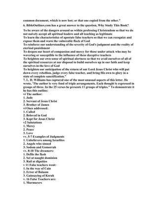 common document, which is now lost; or that one copied from the other." 
6. BibleOutlines.com has a great answer to the question, Why Study This Book? 
To be aware of the dangers around us within professing Christendom so that we do 
not naively accept all spiritual leaders and all teaching as legitimate 
To learn the characteristics of apostate false teachers so that we can recognize and 
expose them and warn the vulnerable flock of God 
To reinforce our understanding of the severity of God's judgment and the reality of 
eterinal punishment 
To deepen our heart of compassion and mercy for those under attack who may be 
wavering or susceptible to the influence of these deceptive teachers 
To heighten our own sense of spiritual alertness so that we avail ourselves of all of 
the spiritual resources at our disposal to build ourselves up in our faith and keep 
ourselves in the love of God 
To heighten our anticipation of the return of our Lord Jesus Christ who will put 
down every rebellion, judge every false teacher, and bring His own to glory in a 
state of complete sanctification." 
7. L. D. Williams has captured one of the most unusual aspects of this letter. He 
wrote, 'The author is very fond of triple arrangements. Each thought is expressed in 
groups of three. In the 25 verses he presents 11 groups of triples." To demonstrate it 
he has this outline: 
vi The author: 
1. Jude 
2. Servant of Jesus Christ 
3. Brother of James 
vi Ones addressed: 
1. Called 
2. Beloved in God 
3. Kept for Jesus Christ 
v2 Salutations 
1. Mercy 
2. Peace 
3. Love 
vv. 5-7 Examples of Judgments 
1. Unbelievers among Israelites 
2. Angels who sinned 
3. Sodom and Gomorrah 
vv. 8-10 The dreamers: 
1. Defile the flesh 
2. Set at naught dominion 
3. Rail at dignities 
v 11 False teachers went: 
1. In the way of Cain 
2. Error of Balaam 
3. Gainsaying of Korah 
v. 16 False Teachers are: 
1. Murmurers 
 
