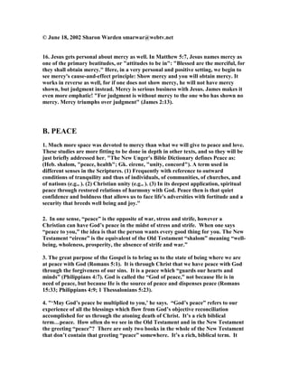 © June 18, 2002 Sharon Warden smarwar@webtv.net 
16. Jesus gets personal about mercy as well. In Matthew 5:7, Jesus names mercy as 
one of the primary beatitudes, or "attitudes to be in": "Blessed are the merciful, for 
they shall obtain mercy." Here, in a very personal and positive setting, we begin to 
see mercy's cause-and-effect principle: Show mercy and you will obtain mercy. It 
works in reverse as well, for if one does not show mercy, he will not have mercy 
shown, but judgment instead. Mercy is serious business with Jesus. James makes it 
even more emphatic! "For judgment is without mercy to the one who has shown no 
mercy. Mercy triumphs over judgment" (James 2:13). 
B. PEACE 
1. Much more space was devoted to mercy than what we will give to peace and love. 
These studies are more fitting to be done in depth in other texts, and so they will be 
just briefly addressed her. "The 	ew Unger's Bible Dictionary defines Peace as: 
(Heb. shalom, "peace, health"; Gk. eirene, "unity, concord"). A term used in 
different senses in the Scriptures. (1) Frequently with reference to outward 
conditions of tranquility and thus of individuals, of communities, of churches, and 
of nations (e.g., ). (2) Christian unity (e.g., ). (3) In its deepest application, spiritual 
peace through restored relations of harmony with God. Peace then is that quiet 
confidence and boldness that allows us to face life's adversities with fortitude and a 
security that breeds well being and joy." 
2. In one sense, “peace” is the opposite of war, stress and strife, however a 
Christian can have God’s peace in the midst of stress and strife. When one says 
“peace to you,” the idea is that the person wants every good thing for you. The 	ew 
Testament “eirene” is the equivalent of the Old Testament “shalom” meaning “well-being, 
wholeness, prosperity, the absence of strife and war.” 
3. The great purpose of the Gospel is to bring us to the state of being where we are 
at peace with God (Romans 5:1). It is through Christ that we have peace with God 
through the forgiveness of our sins. It is a peace which “guards our hearts and 
minds” (Philippians 4:7). God is called the “God of peace,” not because He is in 
need of peace, but because He is the source of peace and dispenses peace (Romans 
15:33; Philippians 4:9; 1 Thessalonians 5:23). 
4. "‘May God’s peace be multiplied to you,’ he says. “God’s peace” refers to our 
experience of all the blessings which flow from God’s objective reconciliation 
accomplished for us through the atoning death of Christ. It’s a rich biblical 
term…peace. How often do we see in the Old Testament and in the 	ew Testament 
the greeting “peace”? There are only two books in the whole of the 	ew Testament 
that don’t contain that greeting “peace” somewhere. It’s a rich, biblical term. It 
 