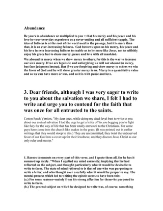 Abundance 
Be yours in abundance or multiplied to you = that his mercy and his peace and his 
love be your everyday experience as a never-ending and all sufficient supply. The 
idea of fullness is at the root of the word used in the passage, but it is more than 
that, it is an ever-increasing fullness. God bestows upon us his mercy, his peace and 
his love in ever increasing fullness to enable us to be more like Jesus, not to selfishly 
enjoy his grace but to share mercy, peace and love with all mankind. 
We abound in mercy when we show mercy to others, for this is the way to increase 
our own mercy. If we are legalistic and unforgiving we will not abound in mercy, 
but face judgment instead. But if we are forgiving and show mercy to others we win 
the favor of God and he will show greater mercy to us. Mercy is a quantitative value 
and so we can have more or less, and so it is with peace and love. 
3. Dear friends, although I was very eager to write 
to you about the salvation we share, I felt I had to 
write and urge you to contend for the faith that 
was once for all entrusted to the saints. 
Cotton Patch Version, "My dear ones, while doing my dead-level best to write to you 
about our mutual salvation I had the urge to get a letter off to you begging you to fight 
like fury for the way of life that has been totally entrusted to the Christians. For some 
guys have come into the church like snakes in the grass. (It was pointed out in earlier 
writings that they would stoop to this.) They are uncommitted; they twist the undeserved 
favor of our God into a cover-up for their lewdness; and they disown Jesus Christ as our 
only ruler and master." 
1. Barnes comments on every part of this verse, and I quote them all, for he has it 
summed up nicely. "When I applied my mind earnestly; implying that he had 
reflected on the subject, and thought particularly what it would be desirable to 
write to them. The state of mind referred to is that of one who was purposing to 
write a letter, and who thought over carefully what it would be proper to say. The 
mental process which led to writing the epistle seems to have been this: 
(a.) For some reasons--mainly from his strong affection for them--he purposed to 
write to them. 
(b.) The general subject on which he designed to write was, of course, something 
 