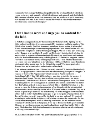 common Savior; in regard of the price paid for it, the precious blood of Christ; in 
regard to the way and means by which it is obtained and secured, and that is faith. 
This common salvation is not even something that we just have or get is something 
that we must seek and as we receive, we are instructed to also ensure that others 
have that same opportunity to enjoy." 
I felt I had to write and urge you to contend for 
the faith 
1. Jude has an urgency here, for he is anxious for believers to be fighting for the 
faith, and not just letting it become corrupted by impostors and false teachers. The 
faith is given to us by God, but he expects us to keep it pure so that it is his valid 
Word, and able through all time to lead people to the Lord, and to eternal life. We 
can never be complacent and let history just happen. We are to be a part of making 
history happen in a way that will glorify our Redeemer. Keeping the truth that he 
has revealed to us pure and uncontaminated is one of our most important tasks as 
believers. Paul said the same thing in Philippians 1:27 “Whatever happens, conduct 
yourselves in a manner worthy of the gospel of Christ. Then, whether I come and 
see you or only hear about you in my absence, I will know that you stand firm in one 
spirit, contending as one man for the faith of the gospel” The many pretenders 
demand that we be contenders and defenders of the faith. 
2. An unknown author wrote, “Should earnestly contend” is one word in the Greek 
text. It is “epagonizomai” which carries with it the meaning of “fight or struggle.” A 
cognate of this word is “agonizomai” which is used in Paul’s Epistles in 1 
Corinthians 9:25. (1 Cor 9:25 KJV) And every man that striveth for the mastery is 
temperate in all things. !ow they do it to obtain a corruptible crown; but we an 
incorruptible." It is the word “striveth” which is also in the present tense. The Bible 
is teaching that we are to struggle as in a contest. One enters a contest to win but if 
they don’t, then, at least, to make a good effort. This is what the Christian is to do, 
we are to enter the defense and propagation of the Gospel with the intensity that 
someone enters a mere earthly contest with. When one looks at an athlete, they see a 
person in good shape but what we do not really see is the struggles and battles that 
athlete had to endure behind the scenes just to get to the point of competition. How 
does a Christian earnestly contend for the faith in our day and age? We contend 
according to and with the Scriptures. A Christian can never be a contender for the 
faith without having their Bible or knowing their Bible. All the incontrovertible 
evidence of Christianity is in Scripture. If we try to defend the faith apart from the 
Bible, we are relying upon our physical intellect to do a spiritual battle. This is why 
many Christians lose their battles because we are drawn into a war of wits instead 
of sticking to the manuscript." 
2B. D. Edmond Hiebert wrote, "To 'contend earnestly for' (epagonizesthai) is an 
 