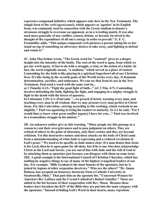 expressive compound infinitive which appears only here in the 	ew Testament. The 
simple form of the verb (agonizomai), which appears as 'agonize' in its English 
form, was commonly used in connection with the Greek stadium to denote a 
strenuous struggle to overcome an opponent, as in a wrestling match. It was also 
used more generally of any conflict, contest, debate, or lawsuit. Involved is the 
thought of the expenditure of all one's energy in order to prevail." G. F. C. 
Fronmüller adds, "This unique compound verb pictures a person taking his or her 
stand on top of something an adversary desires to take away, and fighting to defend 
and retain it." 
2C. John MacArthur wrote, "The Greek word for "contend" gives us a deeper 
insight into the intensity of the battle. The root of the word is agon, from which we 
get our word agony. It has to do with a struggle, a trial, or the action of a battle. In 
fact, the word originally meant, "a stadium," which served as a place of contest. 
Contending for the faith is like playing in a spiritual Superbowl all of our Christian 
lives. It's like being in the seventh game of the World Series every day. It demands 
determination, sacrifice, and endurance. We can see that from its use in the 	ew 
Testament. Paul used a word with the same root in... 
a) 1 Timothy 6:12--"Fight the good fight of faith..." (cf. 2 Tim. 4:7). Contending 
involves defending the faith, fighting the fight, and engaging in a mighty struggle to 
fight to the death with the forces of apostasy. 
b) Colossians 1:29--2:1--Paul said, "...we preach [Christ], warning every man, and 
teaching every man in all wisdom, that we may present every man perfect in Christ 
Jesus. For this I also labor, striving according to His working, which worketh in me 
mightily." Paul was agonizing to bring his readers to maturity. In 2:1 he said, "For I 
would that ye knew what great conflict [agony] I have for you...." Paul was involved 
in a tremendous struggle in his ministy." 
2D. An unknown author give us this warning, "Many people use this passage as a 
reason to vent their own grievances and to pass judgment on others. They are 
critical of others to the point of obsession, only their cronies and they are beyond 
criticism. Yet this destructive nature and these attacks on the body of Christ come 
from a misunderstanding of what Jude is expressing and a reduced revelation of 
God's grace." We need to be specific as Jude makes clear. If a man denies that Jesus 
is his Lord, then he is open game for all shots, but if he is one who does acknowledge 
Christ as his Lord and Savior, you are out of line with Jude and the will of God to 
be attacking them as apostates just because you disagree with them on some issue. 
2D2. A good example is the International Council of Christian Churches, which has 
nothing by negative things to say of many of the highest evangelical leaders of our 
day. For example, "Billy Graham is the most famous of the apostates, but he is 
joined by legions of other serpentine deceivers." Who are the others? "Dr. James 
Dobson, has accepted an honorary doctorate from a Catholic University in 
Steubenville, Ohio." That puts him on the apostate list. "Concerned Women for 
America's Bev LaHaye and the Crystal Cathedral's Robert Schuller." These are 
added to the list because of their cooperation with Rev. Moon. Because these 
leaders have forsaken the KJV of the Bible they are put into the same category with 
the apostates. "Instead of hiding God's Word in their hearts, many reprobate 
 