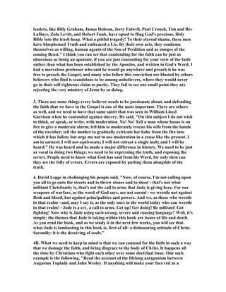 leaders, like Billy Graham, James Dobson, Jerry Falwell, Paul Crouch, Tim and Bev 
LaHaye, Zola Levitt, and Robert Funk, have opted to fling God's precious, Holy 
Bible into the trash heap. What a pitiful tragedy! To their eternal shame, these men 
have blasphemed Truth and embraced a Lie. By their own acts, they condemn 
themselves as willing, human agents of the Son of Perdition and as stooges of the 
coming Beast." I think you can see that condending for the faith can be just as 
obnoxious as being an apostate, if you are just contending for your view of the faith 
rather than what has been established by the Apostles, and written in God's Word. I 
had a marvelous professor who said he would go anywhere and preach is he was 
free to preach the Gospel, and many who follow this conviction are blasted by others 
believers who find is scandelous to be among unbelievers, where they would never 
go in their self righteous claim to purity. They fail to see one small point-they are 
rejecting the very ministry of Jesus by so doing. 
3. There are some things every believer needs to be passionate about, and defending 
the faith that we have in the Gospel is one of the most important. There are others 
as well, and we need to have that same spirit that was seen in William Lloyd 
Garrison when he contended against slavery. He said, "On this subject I do not wish 
to think, or speak, or write, with moderation. 	o! 	o! Tell a man whose house is on 
fire to give a moderate alarm; tell him to moderately rescue his wife from the hands 
of the ravisher; tell the mother to gradually extricate her babe from the fire into 
which it has fallen; but urge me not to use moderation in a cause like the present. I 
am in earnest; I will not equivocate; I will not retreat a single inch; and I will be 
heard." He was heard and he made a major difference in history. We need to be just 
as vocal in doing two things; we need to be expressing the truth, and exposing the 
errors. People need to know what God has said from his Word, for only then can 
they see the folly of errors. Errors are exposed by putting them alongside of the 
truth. 
4. David Legge in challenging his people said, "	ow, of course, I'm not calling upon 
you all to go onto the streets and to throw stones and to shoot - that's not what 
militant Christianity is, that's not the call to arms that Jude is giving here. For our 
weapons of warfare, as the word of God says, are not carnal - we wrestle not against 
flesh and blood, but against principalities and powers. And we, as those who wrestle 
in that realm - and, may I say it, as the only ones in the world today who can wrestle 
in that realm! - Jude is a cry, a call to arms. Get up! Get doing! Be militant! Get 
fighting! 	ow why is Jude using such strong, severe and rousing language? Well, it's 
simple: the themes that Jude is taking within this book are issues of life and death. 
As you read the book, and as we study it in the next few weeks, you will see that 
what Jude is lambasting in this book is, first of all: a dishonoring attitude of Christ. 
Secondly: it is the deceiving of souls." 
4B. What we need to keep in mind is that we can contend for the faith in such a way 
that we damage the faith, and bring disgrace to the body of Christ. It happens all 
the time by Christians who fight each other over some doctrinal issue. One such 
example is the following, "Read the account of the lifelong antagonism between 
Augustus Toplady and John Wesley. If anything will make your face red as a 
 