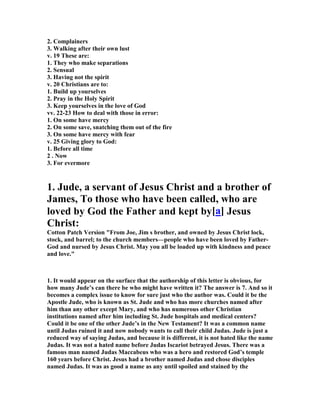 2. Complainers 
3. Walking after their own lust 
v. 19 These are: 
1. They who make separations 
2. Sensual 
3. Having not the spirit 
v. 20 Christians are to: 
1. Build up yourselves 
2. Pray in the Holy Spirit 
3. Keep yourselves in the love of God 
vv. 22-23 How to deal with those in error: 
1. On some have mercy 
2. On some save, snatching them out of the fire 
3. On some have mercy with fear 
v. 25 Giving glory to God: 
1. Before all time 
2 . 	ow 
3. For evermore 
1. Jude, a servant of Jesus Christ and a brother of 
James, To those who have been called, who are 
loved by God the Father and kept by[a] Jesus 
Christ: 
Cotton Patch Version "From Joe, Jim s brother, and owned by Jesus Christ lock, 
stock, and barrel; to the church members—people who have been loved by Father- 
God and nursed by Jesus Christ. May you all be loaded up with kindness and peace 
and love." 
1. It would appear on the surface that the authorship of this letter is obvious, for 
how many Jude’s can there be who might have written it? The answer is 7. And so it 
becomes a complex issue to know for sure just who the author was. Could it be the 
Apostle Jude, who is known as St. Jude and who has more churches named after 
him than any other except Mary, and who has numerous other Christian 
institutions named after him including St. Jude hospitals and medical centers? 
Could it be one of the other Jude’s in the 	ew Testament? It was a common name 
until Judas ruined it and now nobody wants to call their child Judas. Jude is just a 
reduced way of saying Judas, and because it is different, it is not hated like the name 
Judas. It was not a hated name before Judas Iscariot betrayed Jesus. There was a 
famous man named Judas Maccabeus who was a hero and restored God’s temple 
160 years before Christ. Jesus had a brother named Judas and chose disciples 
named Judas. It was as good a name as any until spoiled and stained by the 
 