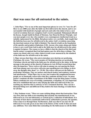 that was once for all entrusted to the saints. 
1. John Piper, "For us one of the most important phrase in verse 3 is "once for all". 
Here we are 2000 years after the faith was first delivered to the church, and we are 
surrounded with hundreds of people and sects and cults who claim to have a new 
word of revelation that now completes God's word to mankind. Mohammed offered 
his Koran. Joseph Smith his Book of Mormon. Sun Moon his Divine Principle. And 
you meet people every day who consider every contemporary intellectual trend as a 
suitable replacement for the Bible. But please notice very carefully. Jude taught that 
the faith has been once for all delivered to the saints. God's revelation concerning 
the doctrinal content of our faith is finished. The church is built on the foundation 
of the apostles and prophets (Ephesians 2:20). Anyone who comes along and claims 
to have a new word from God to add to the faith once for all delivered to the saints 
is against Scripture. The reason we have a Bible is that the church of the third and 
fourth century recognized that God had spoken once for all in these writings. The 
canon was closed, and every other claim to truth is now measured by the standard 
of the faith once for all delivered to the saints. 
2. Piper stresses that those who seek to introduce new doctrine are professing 
Christians. He wrote, "The worst enemies of Christian doctrine are professing 
Christians who do not hold to the faith once for all delivered to the saints. In his last 
message to the pastors of the church of Ephesus in Acts 20 Paul warned them that 
after his departure "fierce wolves will come in among you, not sparing the flock; 
and from among your own selves will arise men speaking perverse things, to draw 
away the disciples after them" (vv. 29-30). The wolves who pervert the faith are 
professing Christians. They are pastors and church leaders and seminary teachers 
and missionaries." What Piper says is true, but it makes life complicated because 
people are so fanatically conservative that they condemn all that is new. So many 
pastor's condemn all other translations of the Bible except the King James Version. 
Others condemn new ways of worship, communion, evangelism, etc. It is important 
that it be established that one is only defying the faith once delivered if they are 
teaching any doctrine that is contrary to 	ew Testament doctrine. They can do a 
thousand things new and different if they hold to the basic theology revealed there 
for all time. 
3. Ray Stedman wrote, "There are some striking things about that instruction. That 
says first, that our faith is not something that anybody has manufactured; it was 
delivered to us. It is not fabricated, or worked up by a collection of individuals. It is 
one body of facts that is consistently delivered by authoritative persons, the apostles. 
It has come to us through them. Furthermore, Jude says that it was once for all 
delivered. It was only given at one time in the history of the world. It does not need 
any additions. 	ow some think that contending for the faith means to roll the Bible 
 