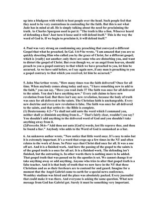 up into a bludgeon with which to beat people over the head. Such people feel that 
they need to be very contentious in contending for the faith. But this is not what 
Jude has in mind at all. He is simply talking about the need for proclaiming the 
truth. As Charles Spurgeon used to put it: "The truth is like a lion. Whoever heard 
of defending a lion? Just turn it loose and it will defend itself." This is the way the 
word of God is. If we begin to proclaim it, it will defend itself." 
4. Paul was very strong on condemning any preaching that conveyed a different 
Gospel that what he preached. In Gal. 1:6-9 he wrote, "I am amazed that you are so 
quickly deserting Him who called you by the grace of Christ, for a different gospel; 
which is {really} not another; only there are some who are disturbing you, and want 
to distort the gospel of Christ. But even though we, or an angel from heaven, should 
preach to you a gospel contrary to that which we have preached to you, let him be 
accursed. As we have said before, so I say again now, if any man is preaching to you 
a gospel contrary to that which you received, let him be accursed." 
5. John MacArthur wrote, "How many times was the faith delivered? Once for all 
time. When anybody comes along today and says, "I have something new to add to 
the faith," you can say, "Have you read Jude 3? The faith was once for all delivered 
to the saints. You don't have anything new." Every cult claims to have new 
revelation from God. But there isn't any new revelation, because the body of truth 
was once for all delivered to the saints. The Christian faith is unchangeable. Every 
new doctrine and every new revelation is false. The faith was once for all delivered 
to the saints, and that settles it-- the Bible is complete. 
(1) Deuteronomy 4:2--"Ye shall not add unto the word which I command you, 
neither shall ye diminish anything from it...." That's fairly clear, wouldn't you say? 
You shouldn't add anything to the delivered word of God and you shouldn't take 
anything away from it. 
(2)Proverbs 30:6--"Add thou not unto [God's] words, lest He reprove thee, and thou 
be found a liar." Anybody who adds to the Word of God is unmasked as a liar. 
6. An unknown author wrote, "	ow notice that little word once. It’s easy to miss but 
it is extremely important. It’s a word that crops up a few times in the 	T and often 
relates to the work of Jesus. So Peter says that Christ died once for all. It was a one 
off act. And it is a finished work. And here the passing of the gospel to the saints is 
of the gospel truth is a once for all act. It is a finished work. The defending isn’t 
finished, but the entrusting is. In other words there is nothing more to be added. 
That gospel truth that was passed on by the apostles is set. We cannot change it or 
take anything away or add anything. Anyone who tries to alter that gospel truth is a 
false teacher. And it is that body of truth that we now have in the 	T that these 
Christians and us as their forebears are to contend for and guard. Imagine for a 
moment that the Angel Gabriel came to earth for a special news conference. 
Wembley stadium was hired and the place was absolutely packed. Every journalist 
that could make it was there. And everyone is asking the same question. What new 
message from God has Gabriel got. Surely it must be something very important. 
 