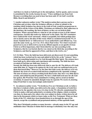 And there is a hush as Gabriel gets to the microphone. And he speaks, and everyone 
is astonished by his words, because he says: "I have nothing to say from God. 
Because everything that you need to hear has been said. It’s in God’s word the 
Bible. Read it and defend it." 
7. Another unknown author wrote,"The modern notion that a person can be a 
Christian and yet deny what the Scripture affirms or refuse to submit to the 
teaching which Scripture lays down as the truth of God, would be preposterous to 
Jude and to all the writers of the Bible. Christians are defined by their adherence to 
the doctrines, the teaching, the facts of history as they are set forth in Holy 
Scripture. What a person believes, what he or she accepts as true is of the utmost 
consequence. Second, this truth was 'delivered' to the saints. The 	IV translators 
have rendered the word 'entrusted', which is acceptable, but which perhaps does 
not so clearly convey the idea of this word, which is a technical term in the 	T. It 
means 'handed down' or 'delivered over' in an authoritative and official way. You 
meet the same word, e.g., in 1 Cor. 15:3, where Paul writes: 'For what I received I 
passed on to you or delivered to you in my official capacity as an apostle of Jesus 
Christ as of first importance, that Christ died for our sins according to the 
Scriptures, that he was buried, that he was raised on the third day according to the 
Scriptures, and that he appeared to Peter, and then to the twelve, etc." 
8. F. B. Hole, "First, the faith has been delivered, not discovered. It is not something 
which has been worked out by men and added to bit by bit, as the "sciences" have 
been, but something handed over by God through His Holy Spirit. The sciences have 
been built up by observation and experiment and reasoning. The faith has been 
revealed of God that our faith may receive it. 
Second, the faith has been once delivered; that is, once for all. The delivery of it took 
some little time. It "began to be spoken by the Lord, and was confirmed unto us by 
them that heard Him." However, by the time that Jude wrote, the delivery of it was 
finished: the circle of revealed truth had been completed in the Apostolic writings. 
The men of science are always awaiting fresh discoveries: they have very little that is 
certain, and settled beyond all question. We have a faith delivered once for all. God 
has spoken. His Word has 'been committed to writing, and we await no further 
revelation. It cannot be amended, though it may be rejected. We receive it, desiring 
help of God that we may increasingly understand it." 
9. An unknown author wrote, "	o brethren, if we are Christians at all, we believe 
that there is indeed a faith, once delivered to the saints. A foundation of truth first 
laid down by the apostles who were, it is clear in the 	T, directly commissioned by 
Christ to make a full and authoritative revelation of his religion, which revelation 
was then, by them and a few others who were subject to them, written down for all 
time in the documents which we know today as the 	ew Testament. What are these 
books of the 	T, which have been handed down to us through the ages of the 
church, except the crystallized and perpetuated ministry of that apostolic band. 
Why does Christianity produce so many heresies -- already many in the 	T age and 
multitudes since? Because it claims that its message is absolutely true--the only true 
 