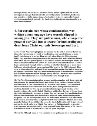 message about God and man--, one must believe it to be right with God, but its 
message is a message that cuts directly across the natural sensibilities, tendencies, 
and appetites of sinful human beings. And so there is always a powerful force at 
work, encouraged at all points by the Devil, to refashion the message to conform to 
those human desires." 
4. For certain men whose condemnation was 
written about long ago have secretly slipped in 
among you. They are godless men, who change the 
grace of our God into a license for immorality and 
deny Jesus Christ our only Sovereign and Lord. 
1. The reason Paul was urging them the contend for the faith is because there were 
those who were seeking to twist it around to their own way of thinking so as to 
justify their immoral behavior. They secretely slipped into the fellowship, and 
before they were known as pervertors of the truth they had undermined the faith of 
some. Here we have godless people in the church, and they are having an impact on 
the way the church functions, and on the behavior of some of the believers. This has 
been a problem all through history, and that is why there have been so many times 
in history when the church was a great deal like Israel in the Old Testament. They 
were so often going after idols and living immoral lives so that God had to judge his 
own people. Sometimes they were worse than the pagans all around them. Judgment 
has also come upon the church through history because Christians were so corrupt 
that very little of the truth was available to the world through them. 
1B. The 	ew Testament church had so many problems dealing with those who tried 
to undermine the truth of the Gospel, and all that Jesus and the Apostles had laid 
down for them as God's Word to live by. Matthew Miller wrote, "Very soon after 
the establishment of the church of Jesus Christ, there were problems with false 
doctrine. Probably the first big problem the church experienced was that of the 
Judaizers: those who taught that all Christians had to obey the Law of Moses. Soon 
thereafter, the Gnostics became a problem; they were a group that taught that Jesus 
did not come in the flesh, and that they had a special, secret understanding of the 
scriptures that the unenlightened could not understand. Ever since then, there have 
been heresies, false doctrines, and problems in Christ's church." There is never any 
peace for Satan will not let there by peace. He has to fight continually to pervert and 
corrupt the truth we have in Christ. And we have to fight continually to keep the 
truth pure and uncontaminated by these agents of Satan. The history of the church 
is a continual battle to preserve what God has given his people. 
1C. Calvin, "Though Satan is ever an enemy to the godly, and never ceases to harass 
 