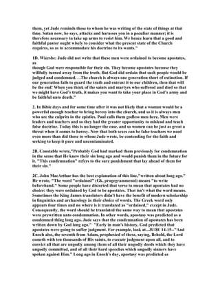 them, yet Jude reminds those to whom he was writing of the state of things at that 
time. Satan now, he says, attacks and harasses you in a peculiar manner; it is 
therefore necessary to take up arms to resist him. We hence learn that a good and 
faithful pastor ought wisely to consider what the present state of the Church 
requires, so as to accommodate his doctrine to its wants." 
1D. Wiersbe: Jude did not write that these men were ordained to become apostates, 
as 
though God were responsible for their sin. They became apostates because they 
willfully turned away from the truth. But God did ordain that such people would be 
judged and condemned. . .The church is always one generation short of extinction. If 
our generation fails to guard the truth and entrust it to our children, then that will 
be the end! When you think of the saints and martyrs who suffered and died so that 
we might have God’s truth, it makes you want to take your place in God’s army and 
be faithful unto death." 
2. In Bible days and for some time after it was not likely that a woman would be a 
powerful enough teacher to bring heresy into the church, and so it is always men 
who are the culprits in the epistles. Paul calls them godless men here. Men were 
leaders and teachers and so they had the greater opportunity to mislead and teach 
false doctrine. Today this is no longer the case, and so women can be just as great a 
threat when it comes to heresy. 	ow that both sexes can be false teachers we need 
even more than did those to whom Jude wrote, be contending for the faith and 
seeking to keep it pure and uncontaminated. 
2B. Constable wrote,"Probably God had marked them previously for condemnation 
in the sense that He knew their sin long ago and would punish them in the future for 
it. "This condemnation" refers to the sure punishment that lay ahead of them for 
their sin." 
2C. John MacArthur has the best explanation of this line,"written about long ago." 
He wrote, "The word "ordained" (Gk. progegrammenoi) means "to write 
beforehand." Some people have distorted that verse to mean that apostates had no 
choice: they were ordained by God to be apostates. That isn't what the word means. 
Sometimes the King James translators didn't have the benefit of modern scholarship 
in linguistics and archaeology in their choice of words. The Greek word only 
appears four times and no where is it translated as "ordained," except in Jude. 
Consequently, the word should be translated the same way to mean that apostates 
were prewritten unto condemnation. In other words, apostasy was predicted as a 
condemned thing long ago. Jude says that the condemnation of apostates has been 
written down by God long ago." "Early in man's history, God predicted that 
apostates were going to suffer judgment. For example, look at...JUDE 14-15--"And 
Enoch also, the seventh from Adam, prophesied of these, saying, Behold, the Lord 
cometh with ten thousands of His saints, to execute judgment upon all, and to 
convict all that are ungodly among them of all their ungodly deeds which they have 
ungodly committed, and of all their hard speeches which ungodly sinners have 
spoken against Him." Long ago in Enoch's day, apostasy was predicted as 
 