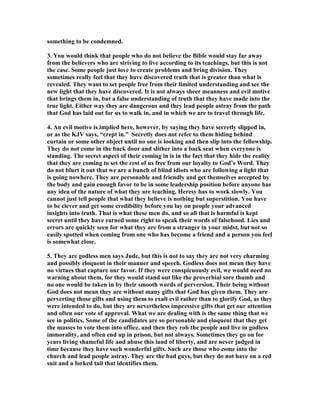 something to be condemned. 
3. You would think that people who do not believe the Bible would stay far away 
from the believers who are striving to live according to its teachings, but this is not 
the case. Some people just love to create problems and bring division. They 
sometimes really feel that they have discovered truth that is greater than what is 
revealed. They want to set people free from their limited understanding and see the 
new light that they have discovered. It is not always sheer meanness and evil motive 
that brings them in, but a false understanding of truth that they have made into the 
true light. Either way they are dangerous and they lead people astray from the path 
that God has laid out for us to walk in, and in which we are to travel through life. 
4. An evil motive is implied here, however, by saying they have secretly slipped in, 
or as the KJV says, “crept in.” Secretly does not refer to them hiding behind 
curtain or some other object until no one is looking and then slip into the fellowship. 
They do not come in the back door and slither into a back seat when everyone is 
standing. The secret aspect of their coming in is in the fact that they hide the reality 
that they are coming to set the rest of us free from our loyalty to God’s Word. They 
do not blurt it out that we are a bunch of blind idiots who are following a light that 
is going nowhere. They are personable and friendly and get themselves accepted by 
the body and gain enough favor to be in some leadership position before anyone has 
any idea of the nature of what they are teaching. Heresy has to work slowly. You 
cannot just tell people that what they believe is nothing but superstition. You have 
to be clever and get some credibility before you lay on people your advanced 
insights into truth. That is what these men do, and so all that is harmful is kept 
secret until they have earned some right to speak their words of falsehood. Lies and 
errors are quickly seen for what they are from a stranger in your midst, but not so 
easily spotted when coming from one who has become a friend and a person you feel 
is somewhat close. 
5. They are godless men says Jude, but this is not to say they are not very charming 
and possibly eloquent in their manner and speech. Godless does not mean they have 
no virtues that capture our favor. If they were conspicuously evil, we would need no 
warning about them, for they would stand out like the proverbial sore thumb and 
no one would be taken in by their smooth words of perversion. Their being without 
God does not mean they are without many gifts that God has given them. They are 
perverting those gifts and using them to exalt evil rather than to glorify God, as they 
were intended to do, but they are nevertheless impressive gifts that get our attention 
and often our vote of approval. What we are dealing with is the same thing that we 
see in politics. Some of the candidates are so personable and eloquent that they get 
the masses to vote them into office, and then they rob the people and live in godless 
immorality, and often end up in prison, but not always. Sometimes they go on for 
years living shameful life and abuse this land of liberty, and are never judged in 
time because they have such wonderful gifts. Such are those who come into the 
church and lead people astray. They are the bad guys, but they do not have on a red 
suit and a forked tail that identifies them. 
 