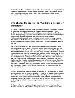 that confesseth that Jesus Christ is come in the flesh is of God: And every spirit that 
confesseth not that Jesus Christ is come in the flesh is not of God: and this is that 
spirit of antichrist, whereof ye have heard that it should come; and even now 
already is it in the world." 
who change the grace of our God into a license for 
immorality 
1. Barnes, "Turning the grace of our God into lasciviousness. Abusing the doctrines 
of grace so as to give indulgence to corrupt and carnal propensities. That is, 
probably, they gave this form to their teaching, as Antinomians have often done, 
that by the gospel they were released from the obligations of the law, and might give 
indulgence to their sinful passions in order that grace might abound. 
Antinomianism began early in the world, and has always had a wide prevalence. 
The liability of the doctrines of grace to be thus abused was foreseen by Paul, and 
against such abuse he earnestly sought to guard the Christians of his time, Romans 
6:1, seq." 
1B. I want to point out here that many pastors and Christian leaders have fallen 
into immorality, but this is not what Jude is talking about. Most of these men and 
women did not teach or believe that it was legitimate to commit adultery. They were 
duped by Satan and they fell, and it was very costly, but they were not false teachers 
encouraging people to be free to explore their sexuality outside of marriage. At least 
this is true of the most popular exmples. The false teachers are those who feel free to 
be sexually liberated, and they encourage others to feel the same. I will explain the 
way they thought below, but I wanted to make this clear lest we think that fallen 
leaders are what Jude has in mind. Being an apostate is far more serious than being 
a fallen leader. The apostate denies the Lorship of Jesus, and with that all that 
matters to Christianity. The fallen leader often repents, is forgiven, and is restored 
and continues to live for Christ. This may happen even for the apostate, but the 
odds are against it. 
2. Grace is the greatest gift that God has for man, for by it we are saved. If God did 
not favor us and provide a way of salvation we would all be heading for hell with no 
hope of any other destination. But the reality is that the greater something is the 
greater will be the danger of its perversion and abuse. Grace is so easily abused 
because it is a gift freely given. You do not have to do anything to receive the grace 
of God. He gives it freely with no strings attached. 	ow lets see how this can be 
abused. 
3. If grace is free and I can do nothing to earn it or be worthy of it, then what I do 
does not matter at all. I do not have to obey the laws of God, for I cannot by doing 
 