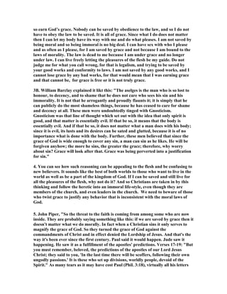 so earn God’s grace. 	obody can be saved by obedience to the law, and so I do not 
have to obey the law to be saved. It is all of grace. Since what I do does not matter 
then I can let my body have its way with me and do what pleases. I am not saved by 
being moral and so being immoral is no big deal. I can have sex with who I please 
and as often as I please, for I am saved by grace and not because I am bound to the 
laws of morality. The law is dead to me because I am under grace and no longer 
under law. I can live freely letting the pleasures of the flesh be my guide. Do not 
judge me for what you call wrong, for that is legalism, and trying to be saved by 
your good works and conformity to laws. I am not saved by any good works, and I 
cannot lose grace by any bad works, for that would mean that I was earning grace 
and that cannot be, for grace is free or it is not truly grace. 
3B. William Barclay explained it likt this: "The aselges is the man who is so lost to 
honour, to decency, and to shame that he does not care who sees his sin and his 
immorality. It is not that he arrogantly and proudly flaunts it; it is simply that he 
can publicly do the most shameless things, because he has ceased to care for shame 
and decency at all. These men were undoubtedly tinged with Gnosticism. 
Gnosticism was that line of thought which set out with the idea that only spirit is 
good, and that matter is essentially evil. If that be so, it means that the body is 
essentially evil. And if that be so, it does not matter what a man does with his body; 
since it is evil, its lusts and its desires can be sated and glutted, because it is of no 
importance what is done with the body. Further, these men believed that since the 
grace of God is wide enough to cover any sin, a man can sin as he likes. He will be 
forgiven anyhow; the more he sins, the greater the grace; therefore, why worry 
about sin? Grace will look after that. Grace was being perverted into a justification 
for sin." 
4. You can see how such reasoning can be appealing to the flesh and be confusing to 
new believers. It sounds like the best of both worlds to those who want to live in the 
world as well as be a part of the kingdom of God. If I can be saved and still live for 
all the pleasures of the flesh, why not do it? And so Christians are taken in by this 
thinking and follow the heretic into an immoral life-style, even though they are 
members of the church, and even leaders in the church. We need to beware of those 
who twist grace to justify any behavior that is inconsistent with the moral laws of 
God. 
5. John Piper, "So the threat to the faith is coming from among some who are now 
inside. They are probably saying something like this: if we are saved by grace then it 
doesn't matter what we do morally. In fact when a Christian sins it only serves to 
magnify the grace of God. So they turned the grace of God against the 
commandments of Christ and in effect denied the Lordship of Jesus. And that's the 
way it's been ever since the first century. Paul said it would happen. Jude saw it 
happening. He saw it as a fulfillment of the apostles' predictions. Verses 17-19: "But 
you must remember, beloved, the predictions of the apostles of our Lord Jesus 
Christ; they said to you, 'In the last time there will be scoffers, following their own 
ungodly passions.' It is these who set up divisions, worldly people, devoid of the 
Spirit." As many tears as it may have cost Paul (Phil. 3:18), virtually all his letters 
 