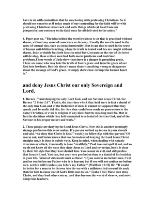 have to do with contentions that he was having with professing Christians. So it 
should not surprise us if today much of our contending for the faith will be with 
professing Christians who teach and write things which (at least from our 
perspective) are contrary to the faith once for all delivered to the saints." 
6. Piper goes on, "The idea behind the word lewdness is sin that is practiced without 
shame, without any sense of conscience or decency. Usually the word is used in the 
sense of sensual sins, such as sexual immorality. But it can also be used in the sense 
of brazen anti-biblical teaching, when the truth is denied and lies are taught without 
shame. Jude probably has both ideas in mind here, because as the rest of the letter 
will develop, these certain men had both moral problems and doctrinal 
problems.These words of Jude show that there is a danger in preaching grace. 
There are some who may take the truth of God’s grace and turn the grace of our 
God into lewdness. But this doesn’t mean there is anything wrong or dangerous 
about the message of God’s grace. It simply shows how corrupt the human heart 
is." 
and deny Jesus Christ our only Sovereign and 
Lord. 
1. Barnes , "And denying the only Lord God, and our Saviour Jesus Christ. See 
Barnes "2 Peter 2:1". That is, the doctrines which they held were in fact a denial of 
the only true God, and of the Redeemer of men. It cannot be supposed that they 
openly and formally did this, for then they could have made no pretensions to the 
name Christian, or even to religion of any kind; but the meaning must be, that in 
fact the doctrines which they held amounted to a denial of the true God, and of the 
Saviour in his proper nature and work." 
2. These people are denying the Lord Jesus Christ. 	ow this is another seemingly 
strange profession this verse makes. If a person walked up to you in your church 
and said, “we deny that Christ is God,” would you fellowship with that person? Of 
course not, and Satan knows that too. So instead of denying the Lord Jesus Christ 
straight out, it is done in subtle ways. Keep in mind, when dealing with satanic 
diversion or attack, it normally is done “stealthily.” Paul does not spell it out, and so 
we do not know all the ways they deny Jesus as Lord and sovereign, but it is clear 
by their life style that they have denied him. You cannot do evil, and still profess 
that Jesus is Lord. You can, but your very profession then is a denial of his lordship 
in your life. What of statements such as these: "If you confess me before men, I will 
confess you before my Father who is in heaven; but if you will not confess me before 
men, neither will I confess you before my Father." [Matthew 10:32] Or, "It would 
be better for a man to be thrown into the sea with a millstone tied around his neck 
than for him to cause one of God's little ones to sin." [Luke 17:2] These men deny 
Christ, and they lead others astray, and thus become the worst of sinners, and most 
dangerous teachers. 
 