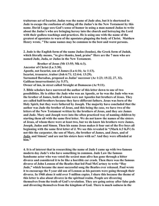 traitorous act of Iscariot. Judas was the name of Jude also, but it is shortened to 
Jude to escape the confusion of calling all the Judas’s in the 	ew Testament by this 
name. David Legge sees God’s sense of humor in using a man named Judas to write 
about the Judas’s who are bringing heresy into the church and betraying the Lord 
with their godless teachings and practices. He is using one with the name of the 
greatest of apostates to warn of the apostates plaguing the body of Christ. Matthew 
Henry wrote, "The same names may be common to the best and worst persons. 
2. Jude is the English form of the name Judas (Ioudas), the Greek form of Judah, 
which literally means, "to give thanks, laud, praise" Here are the 7 men who are 
named Jude, Juda, or Judas in the 	ew Testament. 
Brother of Jesus (Mt 13:55; Mk 6:3). 
Ancestor of Christ (Lu 3:30). 
Apostle, not Iscariot, son of James (Lu 6:16; Ac 1:13). 
Iscariot, treasurer, traitor (Joh 6:71; 12:4-6; 13:29). 
Surnamed Barsabas, proposed as Judas' successor (Ac 1:23; 15:22, 27, 32). 
Galilean insurrectionist (Ac 5:37). 
Owner of inn, in street called Straight at Damascus (Ac 9:11). 
3. Bible scholars have narrowed the author of this letter down to one of two 
possibilities. He is either the Jude who was an Apostle, or he was the Jude who was 
the brother of James, both of whom were not Apostles but brothers of Jesus. They 
are called half-brothers because they have different fathers. Jesus was born of the 
Holy Spirit, but they were fathered by Joseph. The majority have concluded that the 
author was Jude the brother of Jesus, and this being the case, we have two of the 
letters of the 	ew Testament written by the brothers of Jesus, and they are James 
and Jude. Mary and Joseph were into the often practiced way of naming children by 
starting them all with the same first letter. We do not know the names of the sisters 
of Jesus, of whom there were at least two, but we do know his brothers were James, 
Joseph, Judas and Simon. Then his name Jesus makes it four out of the five boys all 
beginning with the same first letter of J. We see this revealed in “(Mark 6:3 KJV) Is 
not this the carpenter, the son of Mary, the brother of James, and Joses, and of 
Juda, and Simon? and are not his sisters here with us? And they were offended at 
him.” 
4. It is of interest that in researching the name of Jude I came up with two famous 
modern day Jude’s who have something in common. Jude Law the famous 
handsome actor who was voted the sexiest man alive has gone through a bitter 
divorce and considered it to be like a horrible car crash. Then there was the famous 
divorce of John Lennon of the Beatles that led Paul McCartney to write “Hay 
Jude,” which became the most successful song the Beatles ever released. Paul wrote 
it to encourage the 5 year old son of Lennon as his parents were going through their 
divorce. In 1968 alone it sold over 5 million copies. I share this because the theme of 
this letter is also about divorce in the spiritual realm. People are divorcing 
themselves from the truth of God’s revelation. They are going astray after false gods 
and divorcing themselves from the kingdom of God. There is much sadness in the 
 