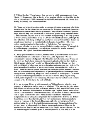 3. William Barclay, “There is more than one way in which a man can deny Jesus 
Christ: (1) He can deny Him in the day of persecution. (2) He can deny him for the 
sake of convenience. (3) He can deny him by his life and conduct. (4) He can deny 
him by developing false ideas about Him." 
3B. "In an age before television, radio, newspaper, telephone or even an affordable 
postal system for the average person, the scope for deception was clearly immense – 
and false teachers attacked the newly-founded Church of God from every possible 
angle, which is why Paul had to warn of counterfeit epistles being sent in his name 
(2 Thessalonians 2:2), and even of false teachers masquerading as the very apostles 
of Jesus Christ (2 Corinthians 11:13-15). On the island of Crete alone, although the 
false Christian faith being peddled was a different brand, Paul said that there were 
already many deceivers at work in the local churches there (Titus 1:10-11).So 
serious was the situation in the province of Galatia that Paul was moved to 
pronounce a fearful curse on the pseudo-Christian teachers saying: "If anybody is 
preaching to you a gospel other than what you accepted, let him be accursed" 
(Galations 1:9)." Quote from CreationFoundation 
3C. Many profess to believe in Jesus, but they show by their lives that it is a mere 
verbal belief and not a vital belief of their lives. John Piper said, "We are 
surrounded by unconverted people who think they do believe in Jesus. Drunks on 
the street say they believe. Unmarried couples sleeping together say they believe. 
Elderly people who haven't sought worship or fellowship for 40 years say they 
believe. All kinds of lukewarm, world-loving church attenders say they believe. The 
world abounds with millions of unconverted people who say that they believe in 
Jesus." These are not the people that Jude is warning us against, however, for these 
men are deliberately deceiving believers by pretending to believe so as to get close 
enough to lead them astray. They have a wicked motive to be deceptive. The masses 
of people who have superficial belief are not out to do evil. They are just being 
foolish, and being their own worst enemy. These men have a wicked heart, and are 
servants of the devil to harm the body of Christ. 
4. Let me wrap up this verse with comments by William Barclay who gives us a 
summary of what these godless men were all about. "Who were the heretics whom 
Jude blasts, and what were their beliefs and what was their way of life? Jude never 
tells us. He was not a theologian but, as Moffatt says, "a plain, honest leader of the 
church." "He denounces rather than describes" the heresies he attacks. He does not 
seek to argue and to refute, for he writes as one "who knows when round 
indignation is more telling than argument. But from the letter itself we can deduce 
three things about these heretics. (i) They were antinomians. Antinomians have 
existed in every age of the church. They are people who pervert grace. Their 
position is that the law is dead and they are under grace. The prescriptions of the 
law may apply to other people, but they no longer apply to them. They can do 
absolutely what they like. Grace is supreme; it can forgive any sin; the more the sin, 
the more the opportunities for grace to abound (Romans 6). The body is of no 
 