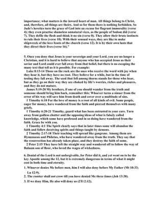 importance; what matters is the inward heart of man. All things belong to Christ, 
and, therefore, all things are theirs. And so for them there is nothing forbidden. So 
Jude's heretics turn the grace of God into an excuse for flagrant immorality (verse 
4); they even practise shameless unnatural vices, as the people of Sodom did (verse 
7). They defile the flesh and think it no sin (verse 8). They allow their brute instincts 
to rule their lives (verse 10). With their sensual ways, they are like to make 
shipwreck of the love feasts of the church (verse 12). It is by their own lusts that 
they direct their lives (verse 16)." 
5. Once you deny that Jesus is your sovereign and your Lord, you are no longer a 
Christian, and it is hard to believe that anyone who has accepted Jesus as their 
savior and Lord could ever fall away from that belief, but there is no escaping the 
many text that tell us it is possible. For example: 
Luke 8:13-14 Those on the rock are the ones who receive the word with joy when 
they hear it, but they have no root. They believe for a while, but in the time of 
testing they fall away. The seed that fell among thorns stands for those who hear, 
but as they go on their way they are choked by life’s worries, riches and pleasures, 
and they do not mature. 
James 5:19-20 My brothers, if one of you should wander from the truth and 
someone should bring him back, remember this: Whoever turns a sinner from the 
error of his way will save him from death and cover over a multitude of sins. 
1 Timothy 6:10 For the love of money is a root of all kinds of evil. Some people, 
eager for money, have wandered from the faith and pierced themselves with many 
griefs. 
1 Timothy 6:20-21 Timothy, guard what has been entrusted to your care. Turn 
away from godless chatter and the opposing ideas of what is falsely called 
knowledge, which some have professed and in so doing have wandered from the 
faith. Grace be with you. 
1 Timothy 4:1 The Spirit clearly says that in later times some will abandon the 
faith and follow deceiving spirits and things taught by demons. 
2 Timothy 2:17-18 Their teaching will spread like gangrene. Among them are 
Hymenaeus and Philetus, who have wandered away from the truth. They say that 
the resurrection has already taken place, and they destroy the faith of some. 
2 Peter 2:15 They have left the straight way and wandered off to follow the way of 
Balaam son of Beor, who loved the wages of wickedness. 
6. Denial of the Lord is not unforgivable, for Peter did it, and yet went on to be the 
key Apostle among the 12, but it is extremely dangerous in terms of what it might 
cost in both time and eternity. 
1. Whoever denies Me before men, him I will also deny before My Father (Mt 10:33; 
Lu 12:9). 
2. The rooster shall not crow till you have denied Me three times (Joh 13:38). 
3. If we deny Him, He also will deny us (2Ti 2:12). 
 