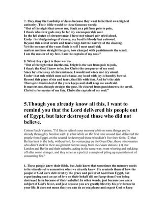 7. They deny the Lordship of Jesus because they want to be their own highest 
authority. Their bible would be these famoous words- 
"Out of the night that covers me, black as a pit from pole to pole, 
I thank whatever gods may be for my unconquerable soul. 
In the fell clutch of circumstance, I have not winced nor cried aloud. 
Under the bludgeonings of chance, my head is bloody but unbowed. 
Beyond this veil of wrath and tears clings but the harrow of the shading. 
Yet the menace of the years finds in self I meet unafraid; 
matters not how straight the gate, how charged with punishments the scroll. 
I am the master of my fate. I am the captain of my soul." 
8. What they reject is these words- 
"Out of the light that dazzles me, bright is the sun from pole to pole. 
I thank the God I know to be, for Christ the conqueror of my soul. 
Since he’s the sway of circumstance, I would not wince nor cry aloud. 
Under that rule which men call chance, my head with joy is humbly bowed. 
Beyond this place of sin and tears, that life with him. And he’s the aide 
That spite diminished of the years keeps and shall keep me unafraid. 
It matters not, though straight the gate, He cleared from punishments the scroll. 
Christ is the master of my fate. Christ the captain of my soul." 
5.Though you already know all this, I want to 
remind you that the Lord delivered his people out 
of Egypt, but later destroyed those who did not 
believe. 
Cotton Patch Version, "I’d like to refresh your memory a bit on some things you’re 
already thoroughly familiar with: (1) that while on the first time around God delivered the 
people from Egypt, on the second he destroyed those who didn’t live their faith; (2) that 
He has kept in the hole, without bail, for sentencing on the Great Day, those missionaries 
who didn’t stick to their assignment but ran away from their own stations; (3) that 
London and Berlin and their suburbs, acting in the same way, went whoring and trekking 
off after some stranger, and they serve as a perfect example of piling up a punishment of 
consuming fire." 
1. These people knew their Bible, but Jude knew that sometimes the memory needs 
to be stimulated to remember what we already know. He reminds them of how the 
people of God were delivered by the grace and power of God from Egypt, but 
experiencing such an act of love on their behalf did not keep them from being 
destroyed later because of their unbelief. In other words, just because you are a 
subject of God's favor, and just because you are greatly blest by his providence in 
your life, it does not mean that you can do as you please and expect God to keep 
 