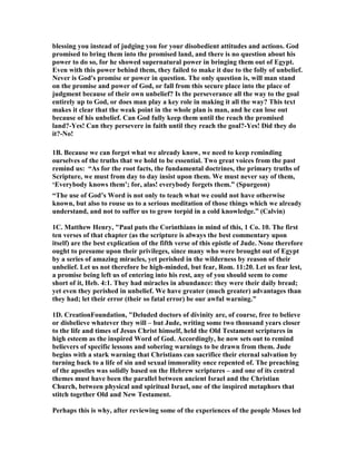 blessing you instead of judging you for your disobedient attitudes and actions. God 
promised to bring them into the promised land, and there is no question about his 
power to do so, for he showed supernatural power in bringing them out of Egypt. 
Even with this power behind them, they failed to make it due to the folly of unbelief. 
	ever is God's promise or power in question. The only question is, will man stand 
on the promise and power of God, or fall from this secure place into the place of 
judgment because of their own unbelief? Is the perseverance all the way to the goal 
entirely up to God, or does man play a key role in making it all the way? This text 
makes it clear that the weak point in the whole plan is man, and he can lose out 
because of his unbelief. Can God fully keep them until the reach the promised 
land?-Yes! Can they persevere in faith until they reach the goal?-Yes! Did they do 
it?-	o! 
1B. Because we can forget what we already know, we need to keep reminding 
ourselves of the truths that we hold to be essential. Two great voices from the past 
remind us: “As for the root facts, the fundamental doctrines, the primary truths of 
Scripture, we must from day to day insist upon them. We must never say of them, 
‘Everybody knows them’; for, alas! everybody forgets them.” (Spurgeon) 
“The use of God’s Word is not only to teach what we could not have otherwise 
known, but also to rouse us to a serious meditation of those things which we already 
understand, and not to suffer us to grow torpid in a cold knowledge.” (Calvin) 
1C. Matthew Henry, "Paul puts the Corinthians in mind of this, 1 Co. 10. The first 
ten verses of that chapter (as the scripture is always the best commentary upon 
itself) are the best explication of the fifth verse of this epistle of Jude. 	one therefore 
ought to presume upon their privileges, since many who were brought out of Egypt 
by a series of amazing miracles, yet perished in the wilderness by reason of their 
unbelief. Let us not therefore be high-minded, but fear, Rom. 11:20. Let us fear lest, 
a promise being left us of entering into his rest, any of you should seem to come 
short of it, Heb. 4:1. They had miracles in abundance: they were their daily bread; 
yet even they perished in unbelief. We have greater (much greater) advantages than 
they had; let their error (their so fatal error) be our awful warning." 
1D. CreationFoundation, "Deluded doctors of divinity are, of course, free to believe 
or disbelieve whatever they will – but Jude, writing some two thousand years closer 
to the life and times of Jesus Christ himself, held the Old Testament scriptures in 
high esteem as the inspired Word of God. Accordingly, he now sets out to remind 
believers of specific lessons and sobering warnings to be drawn from them. Jude 
begins with a stark warning that Christians can sacrifice their eternal salvation by 
turning back to a life of sin and sexual immorality once repented of. The preaching 
of the apostles was solidly based on the Hebrew scriptures – and one of its central 
themes must have been the parallel between ancient Israel and the Christian 
Church, between physical and spiritual Israel, one of the inspired metaphors that 
stitch together Old and 	ew Testament. 
Perhaps this is why, after reviewing some of the experiences of the people Moses led 
 