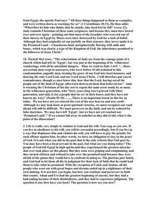 from Egypt, the apostle Paul says: "All these things happened to them as examples; 
and were written down as warnings for us" (1 Corinthians 10:11). He then adds: 
"Wherefore let him who thinks that he stands, take heed lest he fall" (verse 12). 
Jude reminds Christians of these same scriptures, and lessons they must have heard 
over and over again – pointing out that most of the Israelites who were led out of 
their slavery in Egypt by Moses were later destroyed by God for a lack of belief. 
Although they had originally set out joyfully on their journey, they never made it to 
the Promised Land – a bounteous land, metaphorically flowing with milk and 
honey, which was clearly a type of the Kingdom of God, the inheritance promised to 
the followers of Jesus Christ." 
1E. Parnell McCarter, "The exhortations of Jude are from the vantage point of a 
church which had left its ‘Egypt’, but was just at the beginning of its ‘wilderness’ 
wanderings, with all its attendant dangers. Thus we read in Jude 1:4-5: “…there 
are certain men crept in unawares, who were before of old ordained to this 
condemnation, ungodly men, turning the grace of our God into lasciviousness, and 
denying the only Lord God, and our Lord Jesus Christ. I will therefore put you in 
remembrance, though ye once knew this, how that the Lord, having saved the 
people out of the land of Egypt, afterward destroyed them that believed not.” Jude 
is warning the Christians of his day not to repeat the same error made by so many 
in the wilderness generation, who “forty years long was I grieved with [this] 
generation, and said, It [is] a people that do err in their heart, and they have not 
known my ways” (Psalm 95:10) .........There is an important lesson in this for us 
today. We too have not yet entered the rest of the new heaven and new earth. 
Although we may look back at great spiritual victories, we must recognize our road 
ahead will still be difficult. We must persevere in the faith, and not be seduced by 
false doctrines. We may have left ‘Egypt’, but we have not yet reached our 
‘Promised Land’." If we cannot fall away in unbelief as they did of old, what is the 
point of the illustration? 
2. Life is really very simple in relation to God and his will. You reap as you sow. If 
you live in obedience to his will, you will be rewarded accordingly, but if you live in 
a way that displeases him and violates his will, you will have to pay the penalty for 
such offense against him. In other words, we have an obligation to stay in the grace 
of God. It is not what you did in the past that is the only criteria that God goes by. 
You may have been a loyal servant in the past, but what are you doing today? The 
people of God left Egypt in high spirits,and they experienced the greatest miracles 
that ever took place on this planet. But they soon were griping and complaining, and 
they turned chicken and refused to take over the promised land because they were 
afraid of the giants they would have to confront in doing so. The glorious past faded, 
and God had to let them all die in judgment for their lack of faith that he could lead 
them to take what he promised. With the exception of Caleb and Joshua, all the 
people who went out with great hopes and dreams ended up in a nightmare of their 
own making. It is not how you begin, but how you continue and persevere in faith 
that counts. Adam and Eve had the greatest beginning of anyone, but they had a 
bad ending because of their disobedience, and they had to experience judgment. The 
question is not, how have you been? The question is how are you now? 
 