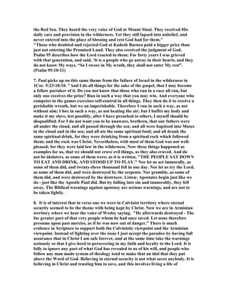the Red Sea. They heard the very voice of God at Mount Sinai. They received His 
daily care and provision in the wilderness. Yet they still lapsed into unbelief, and 
never entered into the place of blessing and rest God had for them." 
"Those who doubted and rejected God at Kadesh Barnea paid a bigger price than 
just not entering the Promised Land. They also received the judgment of God. 
Psalm 95 describes how the Lord reacted to them: For forty years I was grieved 
with that generation, and said, ‘It is a people who go astray in their hearts, and they 
do not know My ways. “So I swore in My wrath, they shall not enter My rest”. 
(Psalm 95:10-11) 
7. Paul picks up on this same theme from the failure of Israel in the wilderness in 
1Cor. 9:23-10:10. "And I do all things for the sake of the gospel, that I may become 
a fellow partaker of it. Do you not know that those who run in a race all run, but 
only one receives the prize? Run in such a way that you may win. And everyone who 
competes in the games exercises self-control in all things. They then do it to receive a 
perishable wreath, but we an imperishable. Therefore I run in such a way, as not 
without aim; I box in such a way, as not beating the air; but I buffet my body and 
make it my slave, lest possibly, after I have preached to others, I myself should be 
disqualified. For I do not want you to be unaware, brethren, that our fathers were 
all under the cloud, and all passed through the sea; and all were baptized into Moses 
in the cloud and in the sea; and all ate the same spiritual food; and all drank the 
same spiritual drink, for they were drinking from a spiritual rock which followed 
them; and the rock was Christ. 	evertheless, with most of them God was not well-pleased; 
for they were laid low in the wilderness. 	ow these things happened as 
examples for us, that we should not crave evil things, as they also craved. And do 
not be idolaters, as some of them were; as it is written, "THE PEOPLE SAT DOW	 
TO EAT A	D DRI	K, A	D STOOD UP TO PLAY." 	or let us act immorally, as 
some of them did, and twenty-three thousand fell in one day. 	or let us try the Lord, 
as some of them did, and were destroyed by the serpents. 	or grumble, as some of 
them did, and were destroyed by the destroyer. Listen: Apostates begin just like we 
do - just like the Apostle Paul did. But by falling into sin and immorality, they fell 
away. The Biblical warnings against apostasy are serious warnings, and are not to 
be taken lightly. 
8. It is of interest that in verse one we were in Calvinist territory where eternal 
security seemed to be the theme with being kept by Christ. 	ow we are in Arminian 
territory where we hear the voice of Wesley saying, "He afterwards destroyed - The 
far greater part of that very people whom he had once saved. Let none therefore 
presume upon past mercies, as if he was now out of danger.” There is much 
evidence in Scripture to support both the Calvinistic viewpoint and the Arminian 
viewpoint. Instead of fighting over the issue I just accept the paradox by having full 
assurance that in Christ I am safe forever, and at the same time take the warnings 
seriously so that I give heed to persevering in my faith and loyalty to the Lord. It is 
folly to ignore any part of what God has revealed to us of his will, and people who 
follow any man made system of theology tend to make that an idol that they put 
above the Word of God. Believing in eternal security is not what saves anybody. It is 
believing in Christ and trusting him to save, and this involves living a life of 
 