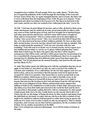 struggled to leave behind. Of such people, Peter says sadly, Quote: "If after they 
have escaped the pollutions of the world through the knowledge of the Lord and 
Saviour Jesus Christ, they are again entangled therein, and overcome, the latter end 
is worse with them than the beginning (2 Peter 2:20). He goes on to lament: "It has 
happened unto them according to the true proverb, The dog is turned back to his 
own vomit; and the sow that was washed to her wallowing in the mire" (verse 22). 
10. Gill, " God may do great things for persons, and yet after all destroy them; great 
riches and honours may be conferred on some, great natural gifts on others; some 
may seem as if they had the grace of God, and were brought out of spiritual Egypt, 
and enjoy great mercies and favours, and have many deliverances wrought for 
them, and yet at last perish." This is a serious matter not to be taken lightly by 
reciting "once saved, always saved." They were saved from their hell of Egypt, but 
they were then destroyed because of their stubborn unbelief. We have no idea what 
their eternal destiny was to be, but they missed God's best for time by unbelief. This 
helps us understand the meaning of "work out your salvation with fear and 
trembling." God will work in us all the way to eternal security, but he expects us to 
stay faithful and not think we can live as we please without pleasing him. I don't 
think their is hell to pay for those who ignore this, but there will be negative 
consequences that will be costly, and there will be great regret for not pressing on to 
live a sanctified life of progressive growth in Christlikeness. Don't try to escape the 
message here by thinking that all is different under grace from those under law. 
Paul said, "For if God spared not the natural branches, take heed lest He also spare 
not thee (Rom 11:21)." 
11. John MacArthur quotes the following texts with the assumption that they do not 
apply to true believers, but others say they do, and so you have the conflict of 
Calvinist and Arminians. It is a valid debate, for the text that support each view are 
hard to deny, and so my conviction is that the paradox need not be ignored, but 
accepted for what it is-a paradox. That means that we need to accept both as true 
Biblical revelation, which means we have every right to feel fully secure in the 
power of God to bring us to eternal life in heaven, and we have every right to 
assume that man has the freedom to defy God and depart from his will and end up 
under the severe judgment of God. History and personal stories support that 
millions of believers live faithful lives in full security of their faith, and masses have 
also fallen away from their faith and returned to the world the flesh and the devil. 
My conviction is that people reading this letter with no commentary by other people 
would assume both views, for they would clearly see the security that is there's in 
Christ, but also see the danger of being led astray by false teachers and depart from 
the faith Both are obviously revealed, and one who loves the full revelation of God 
ought to be satisfied to embrace both perspectives rather than trying to squeeze the 
truth out of so many texts in order to insist on only one perspective. This is a denial 
of paradox, and everyone can see that God loves paradoxes, for his revelation is full 
of them. See my studies on paradoxes in the Bible 
http://www.webspawner.com/users/glennspage/ Go to all free books at bottom of 
the page. 
 
