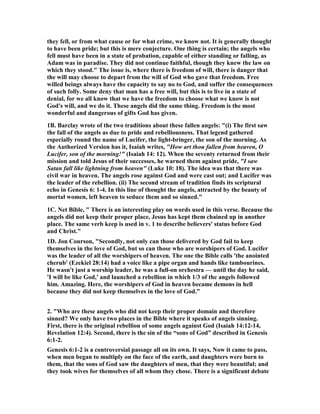 they fell, or from what cause or for what crime, we know not. It is generally thought 
to have been pride; but this is mere conjecture. One thing is certain; the angels who 
fell must have been in a state of probation, capable of either standing or falling, as 
Adam was in paradise. They did not continue faithful, though they knew the law on 
which they stood." The issue is, where there is freedom of will, there is danger that 
the will may choose to depart from the will of God who gave that freedom. Free 
willed beings always have the capacity to say no to God, and suffer the consequences 
of such folly. Some deny that man has a free will, but this is to live in a state of 
denial, for we all know that we have the freedom to choose what we know is not 
God's will, and we do it. These angels did the same thing. Freedom is the most 
wonderful and dangerous of gifts God has given. 
1B. Barclay wrote of the two traditions about these fallen angels: "(i) The first saw 
the fall of the angels as due to pride and rebelliousness. That legend gathered 
especially round the name of Lucifer, the light-bringer, the son of the morning. As 
the Authorized Version has it, Isaiah writes, "How art thou fallen from heaven, O 
Lucifer, son of the morning!" (Isaiah 14: 12). When the seventy returned from their 
mission and told Jesus of their successes, he warned them against pride, "I saw 
Satan fall like lightning from heaven" (Luke 10: 18). The idea was that there was 
civil war in heaven. The angels rose against God and were cast out; and Lucifer was 
the leader of the rebellion. (ii) The second stream of tradition finds its scriptural 
echo in Genesis 6: 1-4. In this line of thought the angels, attracted by the beauty of 
mortal women, left heaven to seduce them and so sinned." 
1C. 	et Bible, " There is an interesting play on words used in this verse. Because the 
angels did not keep their proper place, Jesus has kept them chained up in another 
place. The same verb keep is used in v. 1 to describe believers' status before God 
and Christ." 
1D. Jon Courson, "Secondly, not only can those delivered by God fail to keep 
themselves in the love of God, but so can those who are worshipers of God. Lucifer 
was the leader of all the worshipers of heaven. The one the Bible calls 'the anointed 
cherub' (Ezekiel 28:14) had a voice like a pipe organ and hands like tambourines. 
He wasn't just a worship leader, he was a full-on orchestra — until the day he said, 
'I will be like God,' and launched a rebellion in which 1/3 of the angels followed 
him. Amazing. Here, the worshipers of God in heaven became demons in hell 
because they did not keep themselves in the love of God.” 
2. "Who are these angels who did not keep their proper domain and therefore 
sinned? We only have two places in the Bible where it speaks of angels sinning. 
First, there is the original rebellion of some angels against God (Isaiah 14:12-14, 
Revelation 12:4). Second, there is the sin of the “sons of God” described in Genesis 
6:1-2. 
Genesis 6:1-2 is a controversial passage all on its own. It says, 	ow it came to pass, 
when men began to multiply on the face of the earth, and daughters were born to 
them, that the sons of God saw the daughters of men, that they were beautiful; and 
they took wives for themselves of all whom they chose. There is a significant debate 
 