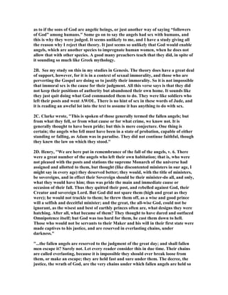as to if the sons of God are angelic beings, or just another way of saying “followers 
of God” among humans." Some go on to say the angels had sex with humans, and 
this is why they were judged. It seems unlikely to me, and I have a study giving all 
the reason why I reject that theory. It just seems so unlikely that God would enable 
angels, which are another species to impregnate human women, when he does not 
allow that with other species. A good many preachers teach that they did, in spite of 
it sounding so much like Greek mythology. 
2B. See my study on this in my studies in Genesis. The theory does have a great deal 
of support, however, for it is in a context of sexual immorality, and those who are 
perverting the Gospel are doing so to justify their immorality. So it is not impossible 
that immoral sex is the cause for their judgment. All this verse says is that they did 
not keep their positions of authority but abandoned their own home. It sounds like 
they just quit doing what God commanded them to do. They were like soldiers who 
left their posts and went AWOL. There is no hint of sex in these words of Jude, and 
it is reading an aweful lot into the text to assume it has anything to do with sex. 
2C. Clarke wrote, "This is spoken of those generally termed the fallen angels; but 
from what they fell, or from what cause or for what crime, we know not. It is 
generally thought to have been pride; but this is mere conjecture. One thing is 
certain; the angels who fell must have been in a state of probation, capable of either 
standing or falling, as Adam was in paradise. They did not continue faithful, though 
they knew the law on which they stood." 
2D. Henry, "We are here put in remembrance of the fall of the angels, v. 6. There 
were a great number of the angels who left their own habitation; that is, who were 
not pleased with the posts and stations the supreme Monarch of the universe had 
assigned and allotted to them, but thought (like discontented ministers in our age, I 
might say in every age) they deserved better; they would, with the title of ministers, 
be sovereigns, and in effect their Sovereign should be their minister-do all, and only, 
what they would have him; thus was pride the main and immediate cause or 
occasion of their fall. Thus they quitted their post, and rebelled against God, their 
Creator and sovereign Lord. But God did not spare them (high and great as they 
were); he would not truckle to them; he threw them off, as a wise and good prince 
will a selfish and deceitful minister; and the great, the all-wise God, could not be 
ignorant, as the wisest and best of earthly princes often are, what designs they were 
hatching. After all, what became of them? They thought to have dared and outfaced 
Omnipotence itself; but God was too hard for them, he cast them down to hell. 
Those who would not be servants to their Maker and his will in their first state were 
made captives to his justice, and are reserved in everlasting chains, under 
darkness." 
"...the fallen angels are reserved to the judgment of the great day; and shall fallen 
men escape it? Surely not. Let every reader consider this in due time. Their chains 
are called everlasting, because it is impossible they should ever break loose from 
them, or make an escape; they are held fast and sure under them. The decree, the 
justice, the wrath of God, are the very chains under which fallen angels are held so 
 