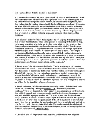 fast. Hear and fear, O sinful mortals of mankind!" 
3. Whatever the nature of the sin of these angels, the point of Jude is that they were 
once in the favor of God where they had significant tasks to do, but they gave it all 
up, either for some fling with human females, or for some other temptation, and 
they end up in a dark prison chained until the day of judgment. A happy beginning, 
but a terribly dark ending for creatures that had it all. Jude's point is, if that can 
happen to some of the highest creatures that God has made, how can anyone be so 
foolish to think it is not possible for them to also end up under God's judgment if 
they are content to let their faith slip away, and go in directions that God has 
forbidden. 
4. An unknown author wrote of these angels, "By not keeping their proper place, 
they are now kept in chains. Their sinful pursuit of freedom put them in bondage. 
In the same way, those who insist on freedom to do whatever they want are like 
these angels - so free that they are bound with everlasting chains! True freedom 
comes from obedience. If angels cannot break the chains sin brought upon them, 
what makes you think you can? We can only be set free by Jesus. These angels at 
one time stood in the immediate, glorious presence of God - and now they are in 
everlasting chains. If God judged the angels who sinned, He will judge these certain 
men. Second, it warns us that we also must continue walking with Jesus. If the past 
spiritual experience of these angels didn’t guarantee their future spiritual state, then 
neither does ours. We must keep walking and be on guard." 
5. Barnes wrote,"But left their own habitation. To wit, according to the common 
interpretation, in heaven. The word rendered habitation occurs nowhere else in the 
	ew Testament. It means here that heaven was their native abode or dwelling-place. 
They left it by sin; but the expression here would seem possibly to mean that they 
became dissatisfied with their abode, and voluntarily preferred to change it for 
another. If they did become thus dissatisfied, the cause is wholly unknown, and 
conjecture is useless. Some of the later Jews supposed that they relinquished heaven 
out of love for the daughters of men.--Robinson. 
6. Barnes continues, "He hath reserved in everlasting chains. Jude says that those 
chains are "everlasting," Compare Romans 1:20, "his eternal power and 
Godhead." The word does not elsewhere occur. It is an appropriate word to denote 
that which is eternal; and no one can doubt that if a Greek wished to express that 
idea, this would be a proper word to use. The sense is, that that deep darkness 
always endures; there is no intermission; no light; it will exist for ever. This passage 
in itself does not prove that the punishment of the rebel angels will be eternal, but 
merely that they are kept in a dark prison in which there is no light, and which is to 
exist for ever, with reference to the final trial. The punishment of the rebel angels 
after the judgment is represented as an everlasting fire, which has been prepared for 
them and their followers, Matthew 25:41. 
7. Calvinism held the edge in verse one, but now Arminism can wax eloquent. 
 