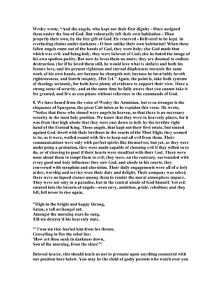 Wesley wrote, “And the angels, who kept not their first dignity - Once assigned 
them under the Son of God. But voluntarily left their own habitation - Then 
properly their own, by the free gift of God. He reserved - Delivered to be kept. In 
everlasting chains under darkness - O how unlike their own habitation! When these 
fallen angels came out of the hands of God, they were holy; else God made that 
which was evil: and being holy, they were beloved of God; else he hated the image of 
his own spotless purity. But now he loves them no more; they are doomed to endless 
destruction. (for if he loved them still, he would love what is sinful:) and both his 
former love, and his present righteous and eternal displeasure towards the same 
work of his own hands, are because he changeth not; because he invariably loveth 
righteousness, and hateth iniquity. 2Pet 2:4.” Again, the point is, take both systems 
of theology seriously, for both have plenty of evidence to support their view. Have a 
strong sense of security, and at the same time be fully aware that you cannot take it 
for granted, and live as you please without reference to the commands of God. 
8. We have heard from the voice of Wesley the Arminian, but even stronger is the 
eloquence of Spurgeon, the great Calvinists as he explains this verse. He wrote, 
"	otice that these who sinned were angels in heaven, so that there is no necessary 
security in the most holy position. We know that they were in heavenly places, for it 
was from that high abode that they were cast down to hell, by the terrible right 
hand of the Eternal King. These angels, that kept not their first estate, but sinned 
against God, dwelt with their brethren in the courts of the Most High; they seemed 
to be, as it were, walled round with fire to keep out all evil from them. Their 
communications were only with perfect spirits like themselves; but yet, as they were 
undergoing a probation, they were made capable of choosing evil if they willed so to 
do, or of cleaving to good if their hearts were steadfast with their God. There were 
none about them to tempt them to evil; they were, on the contrary, surrounded with 
every good and holy influence: they saw God, and abode in his courts, they 
conversed with seraphim and cherubim. Their daily engagements were all of a holy 
order; worship and service were their duty and delight. Their company was select; 
there were no lapsed classes among them to render the moral atmosphere impure. 
They were not only in a paradise, but in the central abode of God himself. Yet evil 
entered into the breasts of angels—even envy, ambition, pride, rebellion; and they 
fell, fell never to rise again, 
"High in the bright and happy throng, 
Satan, a tall archangel sat; 
Amongst the morning stars he sung, 
Till sin destroy'd his heavenly state. 
"'Twas sin that hurled him from his throne. 
Grovelling in fire the rebel lies: 
'How art thou sunk in darkness down, 
Son of the morning, from the skies!'" 
Beloved hearer, this should teach us not to presume upon anything connected with 
our position here below. You may be the child of godly parents who watch over you 
 