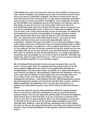 with sedulous care, and yet you may grow up to be a man of Belial. You may never 
enter a haunt of iniquity, your journeys may be only to and from the house of God, 
and yet you may be a bond-slave of iniquity. The house in which you live may be 
none other than the house of God and the very gate of heaven through your father's 
prayers, and yet you may yourself live to blaspheme. Your reading may be bound 
up with the Bible; your companions may be of the choicest; your talk may concern 
holy things; you may be as if you were in the garden of the Lord, shut in to 
everything that is good, and every evil shut out from you; and yet you may have no 
part nor lot with the people of God. As there were a Ham and an ungodly Canaan 
even in 	oah's Ark, so may it turn out that you may be such in the very midst of all 
that should make you gracious and sanctified. It is unhappy indeed to read the 
annals of human life, and to meet with men that have gone from their mother's 
side—have gone from where their father knelt in prayer—have gone out from 
brothers and sisters whose piety was not only unquestionable, but even 
remarkable,—and they have gone to be leaders in every form of wickedness. Many 
of the enemies of the cross of Christ have been so trained in godliness that we find it 
hard to believe that they can indeed be so vile; an apostle must declare it with tears 
ere he is believed. The sons of God they seemed to be, but they turned out to be sons 
of perdition after all. Let no man, therefore, arise and shake himself, as though no 
sins could ever bind him, because he feels himself to be a very Samson through his 
connections and surroundings. Yes, sir, it may be that you shall fall—fall foully, fall 
desperately, unless the grace of God be in you—fall so as never to come to God, and 
Christ, and find eternal life. It was so with these angels." 
8B. Calvin himself did not shrink from the awesome warning of this verse. He 
wrote, "And the angels. This is an argument from the greater to the less; for the 
state of angels is higher than ours; and yet God punished their defection in a 
dreadful manner. He will not then forgive our perfidy, if we depart from the grace 
unto which he has called us. This punishment, inflicted on the inhabitants of heaven, 
and on such superior ministers of God, ought surely to be constantly before our 
eyes, so that we may at no time be led to despise God’s grace, and thus rush 
headlong into destruction......Jude intimates that they suffered punishment, because 
they had despised the goodness of God and deserted their first vocation. And there 
follows immediately an explanation, for he says that they had left their own 
habitation; for, like military deserters, they left the station in which they had been 
placed. 
We must also notice the atrocity of the punishment which the Apostle mentions. 
They are not only free spirits but celestial powers; they are now held bound by 
perpetual chains. They not only enjoyed the glorious light of God, but his brightness 
shone forth in them, so that from them, as by rays, it spread over all parts of the 
universe; now they are sunk in darkness. But we are not to imagine a certain place 
in which the devils are shut up, for the Apostle simply intended to teach us how 
miserable their condition is, since the time they apostatized and lost their dignity. 
For wherever they go, they drag with them their own chains, and remain involved in 
darkness. Their extreme punishment is in the meantime, deferred until the great day 
comes." 
 