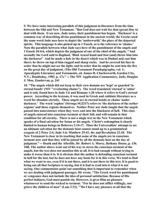 9. We have some interesting parallels of this judgment in literature from the time 
between the Old and 	ew Testament. "But God does not wait for that (great) Day to 
deal with them. Even now, Jude notes, their punishment has begun. 'Darkness' is a 
common way of describing divine punishment in the ancient world; the Greeks used 
the same word Jude uses here to depict the 'underworld,' the place of the departed 
spirits. This language is also picked up in 1 Enoch, as is the reference to 'chains.' 
	ote the parallels between what Jude says here of the punishment of the angels and 
1 Enoch 10:4-6, which depicts the judgment of one of the chief of the angels: "And 
secondly the Lord said to Raphael, 'Bind Azazel hand and foot (and) throw him into 
the darkness!' And he made a hole in the desert which was in Dudael and cast him 
there; he threw on top of him rugged and sharp rocks. And he covered his face in 
order that he might not see the light; and in order that he might be sent into the fire 
on the great day of judgment. (The Old Testament Pseudepigrapha, vol. 1; 
Apocalyptic Literature and Testaments, ed. James H. Charlesworth, Garden City, 
	.Y.; Doubleday, 1983, p. 17)." -- The 	IV Application Commentary, Jude, Douglas 
J. Moo, Zondervan, p. 241 
10. "The angels which did not keep to their own domain are 'kept' or guarded 'in 
eternal bonds' (	IV "everlasting chains"). The word translated 'eternal' is 'aidos' 
and is only found here in Jude 1:6 and Romans 1:20 where it refers to God's eternal 
power. According to the lexicons, it was used in Greek and rabbinic literature as a 
word for absolute eternity. These angels are in eternal bonds or chains 'under 
darkness.' The word 'zophos' (Strongs #G2217) refers to 'the darkness of the nether 
regions' and these regions themselves. 	either Peter nor Jude taught that the angels 
passed into nonexistence when they were cast into the blackness of hell. This class 
of angels entered into conscious torment at their fall, and will remain in that 
condition for all eternity. There is not a single text in the 	ew Testament which 
speaks of a final salvation for Satan or his angels. Christ's redemption is clearly 
limited to human beings in Hebrews 2:14-17. Thus the Universalists' attempt to see 
an ultimate salvation for the demonic host cannot stand up to a grammatical 
exegesis of 2 Peter 2:4; Jude 1:6; Matthew 25:41, 46; and Revelation 22:10. The 
	ew Testament is clear in its teaching that some of the angels are in conscious 
torment now and that they will be joined by all the demonic host on the day of 
judgment." -- Death and the Afterlife, Dr. Robert A. Morey, Bethany House, p. 136. 
10B. The author above went out of his way to stress the conscious torment of the 
angels, but the text does not mention this at all. It is bad enough without trying to 
make it worse than it is. It is obvious that the author is defending conscious torment 
in hell for the lost, but he does not have any basis for it in this verse. We tend to find 
what we want to see, even if it is not there, and it is not there in this text. It is good to 
bring out all that Scripture is saying, but it is bad to read into it what it is not 
saying. One commentator point out something that is important to remember when 
we are dealing with judgment passages. He wrote, "The Greek word for punishment 
or vengeance does not include the idea of personal satisfaction. Because of His 
perfect holiness, God must punish sin. However, it gives Him no pleasure 
whatsoever to send the wicked to torment. "For he does not afflict willingly, nor 
grieve the children of men" (Lam 3:33). "'Do I have any pleasure at all that the 
 