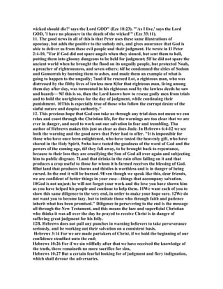 wicked should die?' says the Lord GOD" (Eze 18:23). "'As I live,' says the Lord 
GOD, 'I have no pleasure in the death of the wicked'" (Eze 33:11). 
11. The good news in all of this is that Peter uses these same illustrations of 
apostasy, but adds the positive to the unholy mix, and gives assurance that God is 
able to deliver us from these evil people and their judgment. He wrote in II Peter 
2:4-10, "For if God did not spare angels when they sinned, but sent them to hell, 
putting them into gloomy dungeons to be held for judgment; 5if he did not spare the 
ancient world when he brought the flood on its ungodly people, but protected 	oah, 
a preacher of righteousness, and seven others; 6if he condemned the cities of Sodom 
and Gomorrah by burning them to ashes, and made them an example of what is 
going to happen to the ungodly; 7and if he rescued Lot, a righteous man, who was 
distressed by the filthy lives of lawless men 8(for that righteous man, living among 
them day after day, was tormented in his righteous soul by the lawless deeds he saw 
and heard)— 9if this is so, then the Lord knows how to rescue godly men from trials 
and to hold the unrighteous for the day of judgment, while continuing their 
punishment. 10This is especially true of those who follow the corrupt desire of the 
sinful nature and despise authority." 
12. This precious hope that God can take us through any trial does not mean we can 
relax and coast through the Christian life, for the warnings are too clear that we are 
ever in danger, and need to work out our salvation in fear and trembling. Tha 
author of Hebrews makes this just as clear as does Jude. In Hebrews 6:4-12 we see 
both the warning and the good news that Peter had to offer. "It is impossible for 
those who have once been enlightened, who have tasted the heavenly gift, who have 
shared in the Holy Spirit, 5who have tasted the goodness of the word of God and the 
powers of the coming age, 6if they fall away, to be brought back to repentance, 
because to their loss they are crucifying the Son of God all over again and subjecting 
him to public disgrace. 7Land that drinks in the rain often falling on it and that 
produces a crop useful to those for whom it is farmed receives the blessing of God. 
8But land that produces thorns and thistles is worthless and is in danger of being 
cursed. In the end it will be burned. 9Even though we speak like this, dear friends, 
we are confident of better things in your case—things that accompany salvation. 
10God is not unjust; he will not forget your work and the love you have shown him 
as you have helped his people and continue to help them. 11We want each of you to 
show this same diligence to the very end, in order to make your hope sure. 12We do 
not want you to become lazy, but to imitate those who through faith and patience 
inherit what has been promised." Diligence in persevering to the end is the message 
all through the 	ew Testament, and this means the laze and superficial Christian 
who thinks it was all over the day he prayed to receive Christ is in danger of 
suffering great judgment for his folly. 
12B. Hebrews does not pull any punches in warning believers to take perseverance 
seriously, and be working out their salvation on a consistent basis. 
Hebrews 3:14 For we are made partakers of Christ, if we hold the beginning of our 
confidence steadfast unto the end; 
Hebrews 10:26 For if we sin willfully after that we have received the knowledge of 
the truth, there remaineth no more sacrifice for sins, 
Hebrews 10:27 But a certain fearful looking for of judgment and fiery indignation, 
which shall devour the adversaries. 
 