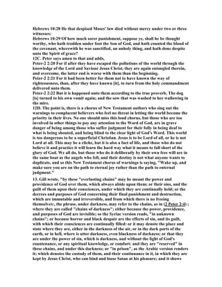 Hebrews 10:28 He that despised Moses' law died without mercy under two or three 
witnesses: 
Hebrews 10:29 Of how much sorer punishment, suppose ye, shall he be thought 
worthy, who hath trodden under foot the Son of God, and hath counted the blood of 
the covenant, wherewith he was sanctified, an unholy thing, and hath done despite 
unto the Spirit of grace? 
12C. Peter says amen to that and adds, 
Peter-2 2:20 For if after they have escaped the pollutions of the world through the 
knowledge of the Lord and Saviour Jesus Christ, they are again entangled therein, 
and overcome, the latter end is worse with them than the beginning. 
Peter-2 2:21 For it had been better for them not to have known the way of 
righteousness, than, after they have known [it], to turn from the holy commandment 
delivered unto them. 
Peter-2 2:22 But it is happened unto them according to the true proverb, The dog 
[is] turned to his own vomit again; and the sow that was washed to her wallowing in 
the mire. 
12D. The point is, there is a chorus of 	ew Testament authors who sing out the 
warnings to complacent believers who feel no threat in letting the world become the 
priority in their lives. 	o one should miss this loud chorus, but those who are too 
involved in other things to pay any attention to the Word of God, are in grave 
danger of being among those who suffer judgment for their folly in being deaf to 
what is being shouted, and being blind to the clear light of God's Word. This world 
is too dangerous to be a superficial Christian. Jesus is to be Lord of all, or he is not 
Lord at all. This may be a cliche, but it is also a fact of life, and those who do not 
believe it and practice it will learn the hard way what it means to fall short of the 
glory of God. We all do, but those who do it deliberatly by their own free will are in 
the same boat as the angels who fell, and their destiny is not what anyone wants to 
duplicate, and so this 	ew Testament chorus of warnings is saying, "Wake up, and 
make sure you are on the path to eternal joy rather than the path to enternal 
judgment." 
13. Gill wrote, "by these "everlasting chains" may be meant the power and 
providence of God over them, which always abide upon them; or their sins, and the 
guilt of them upon their consciences, under which they are continually held; or the 
decrees and purposes of God concerning their final punishment and destruction, 
which are immutable and irreversible, and from which there is no freeing 
themselves:, the phrase, under darkness, may refer to the chains, as in (2 Peter 2:4) ; 
where they are called "chains of darkness"; either because the power, providence, 
and purposes of God are invisible; so the Syriac version reads, "in unknown 
chains"; or because horror and black despair are the effects of sin, and its guilt, 
with which their consciences are continually filled: or it may denote the place and 
state where they are, either in the darkness of the air, or in the dark parts of the 
earth, or in hell, where is utter darkness, even blackness of darkness; or that they 
are under the power of sin, which is darkness, and without the light of God's 
countenance, or any spiritual knowledge, or comfort: and they are "reserved" in 
these chains, and under this darkness; or "in prison", as the Arabic version renders 
it; which denotes the custody of them, and their continuance in it, in which they are 
kept by Jesus Christ, who can bind and loose Satan at his pleasure; and it shows 
 