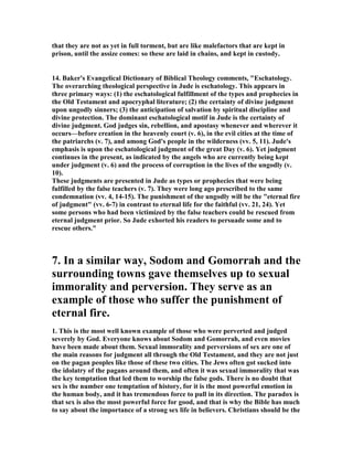 that they are not as yet in full torment, but are like malefactors that are kept in 
prison, until the assize comes: so these are laid in chains, and kept in custody. 
14. Baker's Evangelical Dictionary of Biblical Theology comments, "Eschatology. 
The overarching theological perspective in Jude is eschatology. This appears in 
three primary ways: (1) the eschatological fulfillment of the types and prophecies in 
the Old Testament and apocryphal literature; (2) the certainty of divine judgment 
upon ungodly sinners; (3) the anticipation of salvation by spiritual discipline and 
divine protection. The dominant eschatological motif in Jude is the certainty of 
divine judgment. God judges sin, rebellion, and apostasy whenever and wherever it 
occurs—before creation in the heavenly court (v. 6), in the evil cities at the time of 
the patriarchs (v. 7), and among God's people in the wilderness (vv. 5, 11). Jude's 
emphasis is upon the eschatological judgment of the great Day (v. 6). Yet judgment 
continues in the present, as indicated by the angels who are currently being kept 
under judgment (v. 6) and the process of corruption in the lives of the ungodly (v. 
10). 
These judgments are presented in Jude as types or prophecies that were being 
fulfilled by the false teachers (v. 7). They were long ago prescribed to the same 
condemnation (vv. 4, 14-15). The punishment of the ungodly will be the "eternal fire 
of judgment" (vv. 6-7) in contrast to eternal life for the faithful (vv. 21, 24). Yet 
some persons who had been victimized by the false teachers could be rescued from 
eternal judgment prior. So Jude exhorted his readers to persuade some and to 
rescue others." 
7. In a similar way, Sodom and Gomorrah and the 
surrounding towns gave themselves up to sexual 
immorality and perversion. They serve as an 
example of those who suffer the punishment of 
eternal fire. 
1. This is the most well known example of those who were perverted and judged 
severely by God. Everyone knows about Sodom and Gomorrah, and even movies 
have been made about them. Sexual immorality and perversions of sex are one of 
the main reasons for judgment all through the Old Testament, and they are not just 
on the pagan peoples like those of these two cities. The Jews often got sucked into 
the idolatry of the pagans around them, and often it was sexual immorality that was 
the key temptation that led them to worship the false gods. There is no doubt that 
sex is the number one temptation of history, for it is the most powerful emotion in 
the human body, and it has tremendous force to pull in its direction. The paradox is 
that sex is also the most powerful force for good, and that is why the Bible has much 
to say about the importance of a strong sex life in believers. Christians should be the 
 