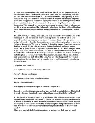 greatest lovers on the planet, for good sex in marriage is the key to avoiding bad sex 
outside of marriage. The Song of Songs is all about good sex dominating over bad 
sex, and Paul tells believers in I Cor. 7 that sex needs to be a high priority in their 
lives so that they have no reason to be unfaithful. Christians are to be so sexy that 
there is no energy left to be tempted by anyone outside of the marriage bond. When 
they refuse to satisfy each others sex drive they are opening themselves up to 
temptation. This means it is a sin to not love sex and be engaged in it as often as you 
need it to avoid temptation. Married couples who do not heed this advice of Paul are 
living on the edge of the danger zone. Lack of sex is another form of perversion of 
sex. 
1B. Jon Courson, "Thirdly, Jude says, '	ot only can you be delivered by God and a 
worshiper of God, but you can receive blessing from God and still fail to keep 
yourself in His love.' You see, at one time, Sodom and Gomorrah were cities 
uniquely blessed by God. In the agrarian economy of the day, the place to be was in 
Sodom or Gomorrah. We read in Genesis 13 that after leaving Egypt, Abraham and 
Lot had so much livestock between them that the land could no longer support 
them. 'We're going to have to separate,' Abraham said to Lot. 'Wherever you want 
to go, I'll go in the opposite direction.' So, after checking out the situation, Lot 
found the best pasture land, the ideal place to raise livestock, the perfect place to get 
rich: the plain of Jordan, wherein lay Sodom and Gomorrah. At one time, Sodom 
and Gomorrah were truly blessed by God. And yet what happened? They turned 
their backs on the Lord and were eventually destroyed. This to me is real sobering 
because it says, 
'So you've been saved — 
so were they who wandered in the wilderness. 
So you've been a worshipper — 
so were they who are now in hell as demons. 
So you've been blessed — 
so were they who were destroyed by their own depravity.' 
Gang, it is possible to experience deliverance by God, to partake in worship to God, 
to receive blessing from God — and still not keep yourself in the love of God." 
2. "Having given themselves over to sexual immorality and gone after strange flesh: 
Jude refers to the account in Genesis 19, where the homosexual conduct of the men 
of Sodom is described. Ezekiel 16:49 tells us of other sins of Sodom: "Look, this was 
the iniquity of your sister Sodom: She and her daughter had pride, fullness of food, 
and abundance of idleness; neither did she strengthen the hand of the poor and 
needy." 
They were basically indifferent to anything or anyone, but their own personal 
 